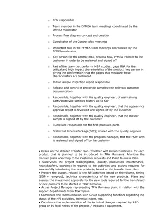 o ECN responsible
o Team member in the DFMEA team meetings coordinated by the
DFMEA moderator
o Process flow diagram concept and creation
o Coordinator of the Control plan meetings
o Important role in the PFMEA team meetings coordinated by the
PFMEA moderator;
o Key person for the control plan, process flow, PFMEA transfer to the
customer in order to be reviewed and signed off
o Part of the team that performs MSA studies; gage R&R for the
critical and high impact characteristics of the product; key person in
giving the confirmation that the gages that measure these
characteristics are calibrated
o Initial sample inspection report responsible
o Release and control of prototype samples with relevant customer
documentation
o Responsible, together with the quality engineer, of maintaining
parts/prototype samples history up to SOP
o Responsible, together with the quality engineer, that the appearance
approval report is reviewed and signed off by the customer
o Responsible, together with the quality engineer, that the master
sample is signed off by the customer
o Run@Rate responsible for the first produced parts
o Statistical Process Package(SPC); shared with the quality engineer
o Responsible, together with the program manager, that the PSW form
is reviewed and signed off by the customer
• Draws up the detailed transfer plan (together with Group functions), for each
product that is planned to be introduced in TRW Romania. Prioritise the
transfer plans according to the Customer requests and Plant Business Plan.
• Supervises the project team(logistics, quality, production, maintenance,
health&safety, sourcing) in regards to the activities and actions required for
successfully introducing the new products, based on the transfer time plan.
• Prepare the budget, related to the NPI activities based on the volume, timing
(SOP + ramp-up), technical characteristics of the new products. Plans and
assures the investment approvals for the new tools required for the transferred
or new products to be started in TRW Romania.
• Act as Project Manager representing TRW Romania plant in relation with the
support departments from TRW Spain.
• Coordinate the communication with Group supporting functions regarding the
status of the NPI activities, technical issues, etc.
• Coordinate the implementation of the technical changes required by R&D
group or by local needs of the process / products / equipment.
 
