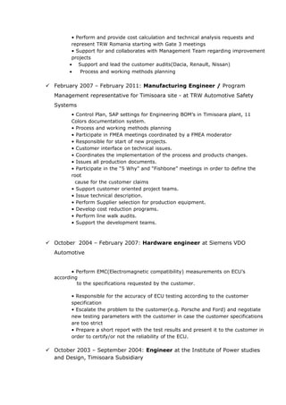 • Perform and provide cost calculation and technical analysis requests and
represent TRW Romania starting with Gate 3 meetings
• Support for and collaborates with Management Team regarding improvement
projects
• Support and lead the customer audits(Dacia, Renault, Nissan)
• Process and working methods planning
 February 2007 – February 2011: Manufacturing Engineer / Program
Management representative for Timisoara site - at TRW Automotive Safety
Systems
• Control Plan, SAP settings for Engineering BOM’s in Timisoara plant, 11
Colors documentation system.
• Process and working methods planning
• Participate in FMEA meetings coordinated by a FMEA moderator
• Responsible for start of new projects.
• Customer interface on technical issues.
• Coordinates the implementation of the process and products changes.
• Issues all production documents.
• Participate in the “5 Why” and “Fishbone” meetings in order to define the
root
cause for the customer claims
• Support customer oriented project teams.
• Issue technical description.
• Perform Supplier selection for production equipment.
• Develop cost reduction programs.
• Perform line walk audits.
• Support the development teams.
 October 2004 – February 2007: Hardware engineer at Siemens VDO
Automotive
• Perform EMC(Electromagnetic compatibility) measurements on ECU’s
according
to the specifications requested by the customer.
• Responsible for the accuracy of ECU testing according to the customer
specification
• Escalate the problem to the customer(e.g. Porsche and Ford) and negotiate
new testing parameters with the customer in case the customer specifications
are too strict
• Prepare a short report with the test results and present it to the customer in
order to certify/or not the reliability of the ECU.
 October 2003 – September 2004: Engineer at the Institute of Power studies
and Design, Timisoara Subsidiary
 