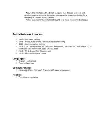 • Assure the interface with a Dutch company that decided to invest and
develop together with the Romanian engineers the power installation for a
company in Drobeta Turnu-Severin
• Follow a course for basic Autocad taught by a more experienced colleague
Special trainings / courses:
 2007 – SAP basic training
 2008 – Multicultural teams / Intercultural teambuilding
  2008 – Communication training
 2013 - IPC, Acceptability of Electronic Assemblies; certified IPC specialist(CIS) –
certificate valid from 03.06.2013 until 03.2015
 2013 – 5S & Shoop Floor Management
 2013 – FMEA investigator course
Languages:
 English – advanced
 French -beginner
Computer skills:
 Microsoft Office, Microsoft Project, SAP basic knowledge
Hobbies:
 Traveling, mountains
 