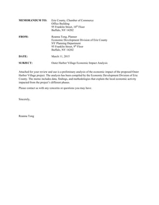 MEMORANDUM TO: Erie County, Chamber of Commerce
Office Building
95 Franklin Street, 10th
Floor
Buffalo, NY 14202
FROM: Reanna Tong, Planner
Economic Development Division of Erie County
NY Planning Department
95 Franklin Street, 9th
Floor
Buffalo, NY 14202
DATE: March 11, 2015
SUBJECT: Outer Harbor Village Economic Impact Analysis
Attached for your review and use is a preliminary analysis of the economic impact of the proposed Outer
Harbor Village project. The analysis has been compiled by the Economic Development Division of Erie
County. The memo includes data, findings, and methodologies that explain the local economic activity
impacted from the project’s different phases.
Please contact us with any concerns or questions you may have.
Sincerely,
Reanna Tong
 