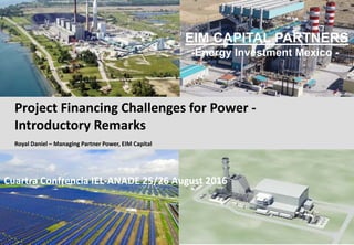 1
EIM CAPITAL PARTNERS
-Energy Investment Mexico -
Project Financing Challenges for Power -
Introductory Remarks
Royal Daniel – Managing Partner Power, EIM Capital
Cuartra Confrencia IEL-ANADE 25/26 August 2016
 