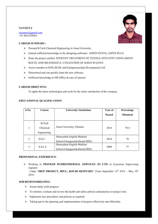 NAVEEN J
xarianavi@gmail.com
+91 9633229963
CAREER SUMMARY:
 Pursued B.Tech Chemical Engineering in Anna University.
 Gained sufficient knowledge in the designing softwares ASPEN HYSYS, ASPEN PLUS.
 Done the project entitled EFFICENT TREATMENT OF TEXTILE EFFLUENT USING GREEN
ROUTE AND MEANINGFUL UTILIZATION OF SOILD WASTES
 Active member in ISTE,IICHE and Entrepreneurship Development Cell
 Determined and can quickly learn the new software.
 Sufficient knowledge in MS Office & uses of internet.
CAREER OBJECTIVE:
To apply the latest technologies and work for the entire satisfaction of the company.
EDUCATIONAL QUALIFICATION:
S.No. Course University/ Institution Year of
Passed
Percentage
Obtained
1
B.Tech
Chemical
Engineering.
Anna University, Chennai 2014 78.4
2 H.S.C
Darussalam English Medium
School,Changaramkullam(CBSE)
2010 70
3 S.S.L.C
Darussalam English Medium
School,Changaramkullam(CBSE)
2008 77
PROFESIONAL EXPERIENCE:
 Working in PIONEER HYDROTHERMAL SERVICES (P) LTD as Execution Supervising
engineer
Under “IREP PROJECT, BPCL, KOCHI REFINARY” From September 15th
2014 – May 10th
2016.
JOB RESPONSIBILITIES:
 Ensure daily work progress.
 To monitor, evaluate and review the health and safety policies and practices at project sites.
 Implement new procedures and policies as required.
 Taking part in the planning and implementation of projects effectively and efficiently.
 