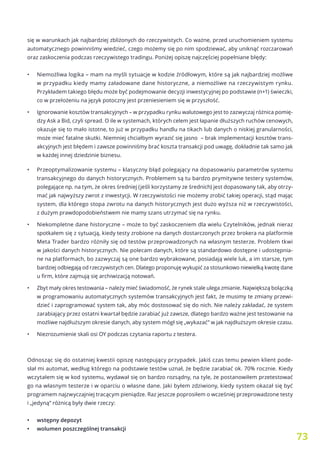 73
się w warunkach jak najbardziej zbliżonych do rzeczywistych. Co ważne, przed uruchomieniem systemu
automatycznego powinniśmy wiedzieć, czego możemy się po nim spodziewać, aby uniknąć rozczarowań
oraz zaskoczenia podczas rzeczywistego tradingu. Poniżej opiszę najczęściej popełniane błędy:
•	 Niemożliwa logika – mam na myśli sytuacje w kodzie źródłowym, które są jak najbardziej możliwe
w przypadku kiedy mamy załadowane dane historyczne, a niemożliwe na rzeczywistym rynku.
Przykładem takiego błędu może być podejmowanie decyzji inwestycyjnej po podstawie (n+1) świeczki,
co w przełożeniu na język potoczny jest przeniesieniem się w przyszłość.
•	 Ignorowanie kosztów transakcyjnych – w przypadku rynku walutowego jest to zazwyczaj różnica pomię-
dzy Ask a Bid, czyli spread. O ile w systemach, których celem jest łapanie dłuższych ruchów cenowych,
okazuje się to mało istotne, to już w przypadku handlu na tikach lub danych o niskiej granularności,
może mieć fatalne skutki. Niemniej chciałbym wyrazić się jasno – brak implementacji kosztów trans-
akcyjnych jest błędem i zawsze powinniśmy brać koszta transakcji pod uwagę, dokładnie tak samo jak
w każdej innej dziedzinie biznesu.
•	 Przeoptymalizowanie systemu – klasyczny błąd polegający na dopasowaniu parametrów systemu
transakcyjnego do danych historycznych. Problemem są tu bardzo prymitywne testery systemów,
polegające np. na tym, że okres średniej (jeśli korzystamy ze średnich) jest dopasowany tak, aby otrzy-
mać jak najwyższy zwrot z inwestycji. W rzeczywistości nie możemy zrobić takiej operacji, stąd mając
system, dla którego stopa zwrotu na danych historycznych jest dużo wyższa niż w rzeczywistości,
z dużym prawdopodobieństwem nie mamy szans utrzymać się na rynku.
•	 Niekompletne dane historyczne – może to być zaskoczeniem dla wielu Czytelników, jednak nieraz
spotkałem się z sytuacją, kiedy testy zrobione na danych dostarczonych przez brokera na platformie
Meta Trader bardzo różniły się od testów przeprowadzonych na własnym testerze. Problem tkwi
w jakości danych historycznych. Nie polecam danych, które są standardowo dostępne i udostępnia-
ne na platformach, bo zazwyczaj są one bardzo wybrakowane, posiadają wiele luk, a im starsze, tym
bardziej odbiegają od rzeczywistych cen. Dlatego proponuję wykupić za stosunkowo niewielką kwotę dane
u firm, które zajmują się archiwizacją notowań.
•	 Zbyt mały okres testowania – należy mieć świadomość, że rynek stale ulega zmianie. Największą bolączką
w programowaniu automatycznych systemów transakcyjnych jest fakt, że musimy te zmiany przewi-
dzieć i zaprogramować system tak, aby móc dostosować się do nich. Nie należy zakładać, że system
zarabiający przez ostatni kwartał będzie zarabiać już zawsze, dlatego bardzo ważne jest testowanie na
możliwe najdłuższym okresie danych, aby system mógł się „wykazać” w jak najdłuższym okresie czasu.
•	 Niezrozumienie skali osi OY podczas czytania raportu z testera.
Odnosząc się do ostatniej kwestii opiszę następujący przypadek. Jakiś czas temu pewien klient pode-
słał mi automat, według którego na podstawie testów uznał, że będzie zarabiać ok. 70% rocznie. Kiedy
wczytałem się w kod systemu, wydawał się on bardzo rozsądny, na tyle, że postanowiłem przetestować
go na własnym testerze i w oparciu o własne dane. Jaki byłem zdziwiony, kiedy system okazał się być
programem najzwyczajniej tracącym pieniądze. Raz jeszcze poprosiłem o wcześniej przeprowadzone testy
i „jedyną” różnicą były dwie rzeczy:
•	 wstępny depozyt
•	 wolumen poszczególnej transakcji
 