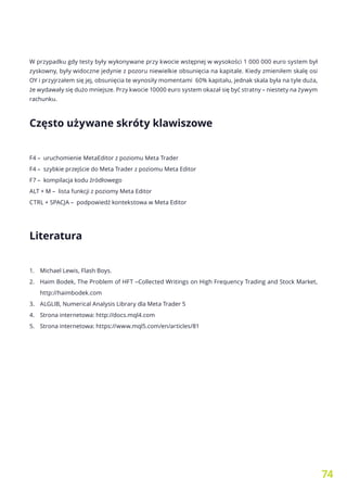 74
W przypadku gdy testy były wykonywane przy kwocie wstępnej w wysokości 1 000 000 euro system był
zyskowny, były widoczne jedynie z pozoru niewielkie obsunięcia na kapitale. Kiedy zmieniłem skalę osi
OY i przyjrzałem się jej, obsunięcia te wynosiły momentami 60% kapitału, jednak skala była na tyle duża,
że wydawały się dużo mniejsze. Przy kwocie 10000 euro system okazał się być stratny – niestety na żywym
rachunku.
Często używane skróty klawiszowe
F4 – uruchomienie MetaEditor z poziomu Meta Trader
F4 – szybkie przejście do Meta Trader z poziomu Meta Editor
F7 – kompilacja kodu źródłowego
ALT + M – lista funkcji z poziomy Meta Editor
CTRL + SPACJA – podpowiedź kontekstowa w Meta Editor
Literatura
1.	 Michael Lewis, Flash Boys.
2.	 Haim Bodek, The Problem of HFT –Collected Writings on High Frequency Trading and Stock Market,
http://haimbodek.com
3.	 ALGLIB, Numerical Analysis Library dla Meta Trader 5
4.	 Strona internetowa: http://docs.mql4.com
5.	 Strona internetowa: https://www.mql5.com/en/articles/81
 