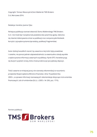 75
Copyright: Tomasz Waszczyk & Dom Maklerski TMS Brokers
S.A, Warszawa 2014.
Redakcja i korekta: Joanna Tyka
Niniejsza publikacja stanowi własność Domu Maklerskiego TMS Brokers
S.A. i nie może być rozsyłana lub powielana bez pisemnej zgody. Zabrania
się również dokonywania zmian w publikacji oraz czerpania jakichkolwiek
korzyści z jej wykorzystania (sprzedaży, publikacji fragmentów).
Autor dołożył wszelkich starań, by zawarte w niej treści były prawdziwe
i rzetelne, nie ponosi jednak odpowiedzialności za ewentualne szkody wynikłe
z wykorzystania informacji zawartych w publikacji. Rynki OTC charakteryzują
się dużym ryzykiem straty, która może przekroczyć początkowy depozyt.
Treści zawarte w niniejszej pracy nie stanowią rekomendacji w rozumieniu
przepisów Rozporządzenia Ministra Finansów z dnia 19 października
2005 r., w sprawie informacji stanowiących rekomendacje dotyczące instrumentów
finansowych, lub ich emitentów (Dz.U. z 2005 r. Nr 206, poz. 1715).
Partner publikacji:
 