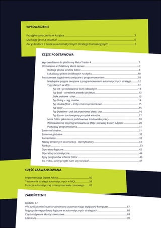 2
Część podstawowa
Wprowadzenie do platformy Meta Trader 4.........................................................................7
Omówienie architektury klient-serwer....................................................................................7
Rodzaje plików w Meta Editor..........................................................................................8
Lokalizacja plików źródłowych na dysku.......................................................................10
Podstawowe zagadnienia związane z programowaniem....................................................10
Niezbędne pojęcia związane z programowaniem automatycznych strategii...........12
Typy danych w MQL.........................................................................................................12
Typ int – przedstawienie liczb całkowitych................................................................13
Typ bool – określenie prawdy lub fałszu....................................................................13
Stałe znakowe – char..................................................................................................13
Typ String – ciąg znaków............................................................................................14
Typ double/float – liczby zmiennoprzecinkowe.........................................................15
Typ color......................................................................................................................15
Typ Datetime– czyli jak przechować datę i czas.........................................................16
Typ Enum– zachowujemy porządek w kodzie............................................................17
Meta Editor jako nasze podstawowe środowisko pracy...............................................18
Wprowadzenie do programowania w MQL- pierwszy Expert Advisor........................20
Podstawy programowania................................................................................................31
Zmienne lokalne.........................................................................................................................31
Zmienne globalne.......................................................................................................................32
Komentarze.................................................................................................................................32
Nazwy zmiennych oraz funkcji - identyfikatory......................................................................33
Funkcje............... ..........................................................................................................................33
Operatory logiczne.....................................................................................................................42
Operatory arytmetyczne............................................................................................................44
Typy programów w Meta Editor................................................................................................46
Co zrobić, kiedy projekt nam się rozrasta?..............................................................................47
Część zaawansowana
Implementacja Expert Adviso................................................50
Testowanie strategii automatycznych w MQL.....................58
Funkcja automatycznej zmiany interwału czasowego........62
Zakończenie
Dodatki	67
VPS czyli jak mieć stale uruchomiony automat mając wyłączony komputer.............................67
Najpopularniejsze błędy logiczne w automatycznych strategiach..............................................68
Często używane skróty klawiszowe.................................................................................................69
Literatura............................................................................................................................................70	
Wprowadzenie	
Przyjęte oznaczenia w książce .................................................................................................3
Dla kogo jest ta książka? ...........................................................................................................5
Zarys historii z zakresu automatycznych strategii transakcyjnych ....................................5
 