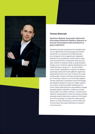 3
Tomasz Waszczyk
Absolwent Wydziału Automatyki, Elektroniki i
Informatyki Politechniki Śląskiej w Gliwicach na
kierunku Informatyka (studia prowadzone w
języku angielskim).
Zawodowo zajmuję się wytwarzaniem oprogramowa-
nia oraz algorytmów samo decyzyjnych jak również
wdrażaniem i utrzymywaniem zaimplementowa-
nych rozwiązań w celu osiągnięcia jak najlepszych
wyników. Do moich głównych zainteresowań należy
rynek kontraktów CFD, amerykański rynek akcji oraz
opcji. Codzienne obowiązki dzielę na programowanie
(między innymi mobilnych aplikacji hybrydowych) oraz
handel dla banku z grupy Tier 1. W czasie wolnym
czytam książki o geopolityce, zarządzaniu projektami,
psychologii. Jednocześnie stale zgłębiam zagadnienia
współczesnej historii oraz sztuki. Uczestniczę w wielu
konferencjach zarówno o tematyce oprogramowania
jak i finansowej. Uważam, że nie można być długoter-
minowo zyskownym uczestnikiem rynku finansowego
bez regularnej aktywności fizycznej - biegam, pływam
oraz szukam nowych pomysłów inwestycyjnych w
saunie. Dzięki systematycznemu wyszukiwaniu analogii
pomiędzy światem wykresów a codzienną rzeczywi-
stością udało mi się odkryć i wdrożyć z sukcesem parę
zależności inwestycyjnych. Staram się kreować synergię
pomiędzy światem wykresów a systemami informatycz-
nymi które pozwalają na analizę dużo większej ilości
danych niż mózg człowieka jest w stanie przetworzyć.
Porozumiewam się w języku Mickiewicza, Szekspira
oraz Schumanna.
 