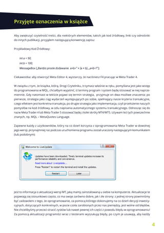 4
Przyjęte oznaczenia w książce
Aby zwiększyć czytelność treści, dla niektórych elementów, takich jak kod źródłowy, linki czy odnośniki
do innych publikacji, przyjąłem następującą konwencję zapisu:
Przykładowy Kod Źródłowy:
int a = 50;
int b = 100;
MessageBox („Bardzo proste dodawanie. a+b=” + (a + b), „a+b=?”);
Ciekawostka: aby otworzyć Meta Editor 4, wystarczy, że naciśniesz F4 pracując w Meta Trader 4.
W związku z tym, że książka, którą, Drogi Czytelniku, trzymasz właśnie w ręku, pomyślana jest jako wstęp
do programowania w MQL, chciałbym wyjaśnić, iż terminy program i system będę stosować w niej naprze-
miennie. Gdy natomiast w tekście pojawi się termin strategia, przyjmuje on dwa możliwe znaczenia: po
pierwsze, strategia jako ciąg wydarzeń występujących po sobie, spełniający nasze kryteria transakcyjne,
czego efektem jest konkretna transakcja, po drugie strategia jako implementacja, czyli przełożenie naszych
pomysłów na kod źródłowy, w celu napisania automatycznego systemu transakcyjnego. Odnosząc się do
nazw Meta Trader 4 lub Meta Trader 5 stosować będę z kolei skróty MT4/MT5. Używam też tych powszechnie
znanych, np. MQL – MetaQuotes Language.
Zapewne każdy z użytkowników, który na co dzień korzysta z oprogramowania Meta Trader w dowolnej
jego wersji, przynajmniej raz podczas uruchomienia programu został uraczony następującym komunikatem
(lub podobnym):
Jest to informacja o aktualizacji wersji MT, jaką mamy zainstalowaną u siebie na komputerze. Aktualizacje te
pojawiają się stosunkowo często, co ma swoje zarówno dobre, jak i złe strony: z jednej strony powinniśmy
być zadowoleni z tego, że oprogramowanie, za pomocą którego dokonujemy na co dzień decyzji inwesty-
cyjnych, dotyczących konkretnych, w pocie czoła zarobionych przez nas pieniędzy, jest wolne od błędów.
Nie chcielibyśmy przecież stracić zysków lub nawet pewnej ich części z powodu błędu w oprogramowaniu!
Za pomocą aktualizacji programiści wraz z testerami wyszukują błędy, po czym je usuwają, aby każdy
 