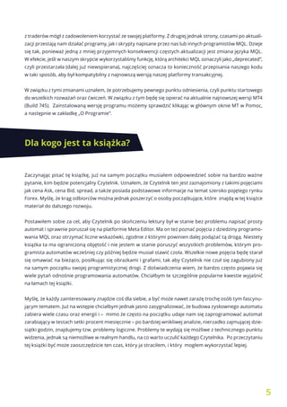 5
z traderów mógł z zadowoleniem korzystać ze swojej platformy. Z drugiej jednak strony, czasami po aktuali-
zacji przestają nam działać programy, jak i skrypty napisane przez nas lub innych programistów MQL. Dzieje
się tak, ponieważ jedną z mniej przyjemnych konsekwencji częstych aktualizacji jest zmiana języka MQL.
W efekcie, jeśli w naszym skrypcie wykorzystaliśmy funkcję, którą architekci MQL oznaczyli jako „deprecated”,
czyli przestarzała (dalej już niewspierana), najczęściej oznacza to konieczność przepisania naszego kodu
w taki sposób, aby był kompatybilny z najnowszą wersją naszej platformy transakcyjnej.
W związku z tymi zmianami uznałem, że potrzebujemy pewnego punktu odniesienia, czyli punktu startowego
do wszelkich rozważań oraz ćwiczeń. W związku z tym będę się opierać na aktualnie najnowszej wersji MT4
(Build 745). Zainstalowaną wersję programu możemy sprawdzić klikając w głównym oknie MT w Pomoc,
a następnie w zakładkę „O Programie”.
Dla kogo jest ta książka?
Zaczynając pisać tę książkę, już na samym początku musiałem odpowiedzieć sobie na bardzo ważne
pytanie, kim będzie potencjalny Czytelnik. Uznałem, że Czytelnik ten jest zaznajomiony z takimi pojęciami
jak cena Ask, cena Bid, spread, a także posiada podstawowe informacje na temat szeroko pojętego rynku
Forex. Myślę, że krąg odbiorców można jednak poszerzyć o osoby początkujące, które znajdą w tej książce
materiał do dalszego rozwoju.
Postawiłem sobie za cel, aby Czytelnik po skończeniu lektury był w stanie bez problemu napisać prosty
automat i sprawnie poruszał się na platformie Meta Editor. Ma on też poznać pojęcia z dziedziny programo-
wania MQL oraz otrzymać liczne wskazówki, zgodnie z którymi powinien dalej podążać tą drogą. Niestety
książka ta ma ograniczoną objętość i nie jestem w stanie poruszyć wszystkich problemów, którym pro-
gramista automatów wcześniej czy później będzie musiał stawić czoła. Wszelkie nowe pojęcia będę starał
się omawiać na bieżąco, posiłkując się obrazkami i grafami, tak aby Czytelnik nie czuł się zagubiony już
na samym początku swojej programistycznej drogi. Z doświadczenia wiem, że bardzo często pojawia się
wiele pytań odnośnie programowania automatów. Chciałbym te szczególnie popularne kwestie wyjaśnić
na łamach tej książki.
Myślę, że każdy zainteresowany znajdzie coś dla siebie, a być może nawet zarażę trochę osób tym fascynu-
jącym tematem. Już na wstępie chciałbym jednak jasno zasygnalizować, że budowa zyskownego automatu
zabiera wiele czasu oraz energii i – mimo że często na początku udaje nam się zaprogramować automat
zarabiający w testach setki procent miesięcznie – po bardziej wnikliwej analizie, nierzadko zajmującej dzie-
siątki godzin, znajdujemy tzw. problemy logiczne. Problemy te wydają się możliwe z technicznego punktu
widzenia, jednak są niemożliwe w realnym handlu, na co warto uczulić każdego Czytelnika. Po przeczytaniu
tej książki być może zaoszczędzicie ten czas, który ja straciłem, i który mogłem wykorzystać lepiej.
 