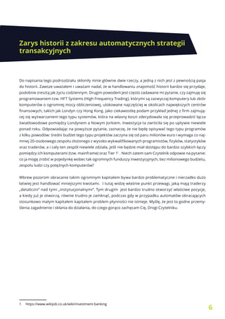 6
Zarys historii z zakresu automatycznych strategii
transakcyjnych
Do napisania tego podrozdziału skłoniły mnie głównie dwie rzeczy, a jedną z nich jest z pewnością pasja
do historii. Zawsze uważałem i uważam nadal, że w handlowaniu znajomość historii bardzo się przydaje,
podobnie zresztą jak życiu codziennym. Drugim powodem jest często zadawane mi pytanie, czy zajmuję się
programowaniem tzw. HFT Systems (High Frequency Trading), którymi są zazwyczaj komputery lub zbiór
komputerów o ogromnej mocy obliczeniowej, ulokowane najczęściej w okolicach największych centrów
finansowych, takich jak Londyn czy Hong Kong. Jako ciekawostkę podam przykład jednej z firm zajmują-
cej się wytwarzaniem tego typu systemów, która na własny koszt zdecydowała się przeprowadzić łącza
światłowodowe pomiędzy Londynem a Nowym Jorkiem. Inwestycja ta zwróciła się po upływie niewiele
ponad roku. Odpowiadając na powyższe pytanie, zaznaczę, że nie będę opisywać tego typu programów
z kilku powodów: średni budżet tego typu projektów zaczyna się od paru milionów euro i wymaga co naj-
mniej 20-osobowego zespołu złożonego z wysoko wykwalifikowanych programistów, fizyków, statystyków
oraz traderów, a i cały ten zespół niewiele zdziała, jeśli nie będzie miał dostępu do bardzo szybkich łączy
pomiędzy ich komputerami (tzw. mainframe) oraz Tier 11
. Niech zatem sam Czytelnik odpowie na pytanie:
co ja mogę zrobić w pojedynkę wobec tak ogromnych funduszy inwestycyjnych, bez milionowego budżetu,
zespołu ludzi czy potężnych komputerów?
Wbrew pozorom obracanie takim ogromnym kapitałem bywa bardzo problematyczne i nierzadko dużo
łatwiej jest handlować mniejszymi kwotami. I tutaj widzę właśnie punkt przewagi, jaką mają traderzy
„detaliczni” nad tymi „instytucjonalnymi”. Tym drugim jest bardzo trudno otworzyć właściwe pozycje,
a kiedy już je otworzą, równie trudno je zamknąć, podczas gdy w przypadku automatów obracających
stosunkowo małym kapitałem kapitałem problem płynności nie istnieje. Myślę, że jest to godne przemy-
ślenia zagadnienie i skłania do działania, do czego gorąco zachęcam Cię, Drogi Czytelniku.
1 https://www.wikijob.co.uk/wiki/investment-banking
 