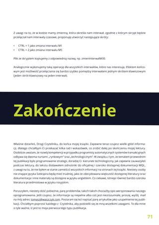 71
Z uwagi na to, że w kodzie mamy zmienną, która określa nam interwał, zgodnie z którym skrypt będzie
przełączał nam interwały czasowe, proponuję utworzyć następujące skróty:
•	 CTRL + 1 jako zmiana interwału M1
•	 CTRL + 2 jako zmiana interwału M5
Plik ze skryptem kopiujemy z odpowiednią nazwą, np. zmienInterwalM30.
Analogicznie wykonujemy taką operację dla wszystkich interwałów, które nas interesują. Efektem końco-
wym jest możliwość przełączania się bardzo szybko pomiędzy interwałami jednym skrótem klawiszowym
(jeden skrót klawiszowy na jeden interwał).
Właśnie dotarłeś, Drogi Czytelniku, do końca mojej książki. Zapewne teraz czujesz wielki głód informa-
cji, dlatego chciałbym Ci przekazać kilka rad i wskazówek, co zrobić dalej po skończeniu mojej lektury.
Osobiście uważam, że rozwój kompetencji w przypadku programisty automatycznych systemów transakcyjnych
odbywa się dwoma nurtami: „rynkowym” oraz „technologicznym”. W związku z tym, że tematem przewodnim
tej publikacji było programowanie strategii, doradzę Ci kierunek technologiczny. Jak zapewne zauważyłeś
podczas lektury, do tekstu dodawałem odnośniki do oficjalnej i szeroko dostępnej dokumentacji MQL,
z uwagi na to, że nie byłem w stanie zamieścić wszystkich informacji na stronach tej książki. Niestety osoby
nie znające języka Szekspira będą mieć trudniej, jako że zdecydowana większość dostępnej literatury oraz
dokumentacja i inne materiały są dostępne w języku angielskim. Co ciekawe, istnieje również bardzo szeroka
literatura przedmiotowa w języku rosyjskim.
Poruszyłem, niestety dość pobieżnie, parę problemów, takich takich chociażby opis wersjonowania naszego
oprogramowania. Jeśli czujesz, że informacje są niepełne albo coś jest niezrozumiałe, proszę, wyślij mail
na mój adres: tomasz@waszczyk.com. Postaram się też napisać parę artykułów jako uzupełnienie tej publi-
kacji. Chciałbym poprosić każdego z Czytelnika, aby podzielili się ze mną wszelkimi uwagami. To dla mnie
o tyle ważne, iż jest to moja pierwsza tego typu publikacja.
Zakończenie
 
