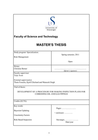 I
Faculty of Science and Technology
MASTER’S THESIS
Study program/ Specialization:
Risk Management
Spring semester, 2011
Open
Writer:
Christine Berner …………………………………………
(Writer’s signature)
Faculty supervisor:
Terje Aven
External supervisor(s):
Thom Fosselie, Kjetil Eikeland and Maneesh Singh
Titel of thesis:
DEVELOPMENT OF A PROCEDURE FOR MAKING INSPECTION PLANS FOR
CORRODING OIL AND GAS PIPINGS
Credits (ECTS):
Key words:
Bayesian Updating
Uncertainty Factors
Risk Based Inspection
Pages: …………………
+ enclosure: …………
Stavanger, ………………..
Date/year
 