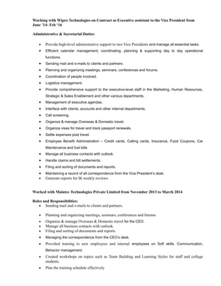 Working with Wipro Technologies on Contract as Executive assistant to the Vice President from
June ’14- Feb ‘16
Administrative & Secretarial Duties:
• Provide high-level administrative support to two Vice Presidents and manage all essential tasks.
• Efficient calendar management, coordinating, planning & supporting day to day operational
functions.
• Sending mail and e-mails to clients and partners.
• Planning and organizing meetings, seminars, conferences and forums.
• Coordination of people involved.
• Logistics management.
• Provide comprehensive support to the executive-level staff in the Marketing, Human Resources,
Strategic & Sales Enablement and other various departments.
• Management of executive agendas.
• Interface with clients, accounts and other internal departments.
• Call screening.
• Organize & manage Overseas & Domestic travel.
• Organize visas for travel and track passport renewals.
• Settle expenses post travel.
• Employee Benefit Administration – Credit cards, Calling cards, Insurance, Food Coupons, Car
Maintenance and fuel bills
• Manage all business contacts with outlook.
• Handle claims and bill settlements.
• Filing and sorting of documents and reports.
• Maintaining a record of all correspondence from the Vice President’s desk.
• Generate reports for Bi weekly reviews
Worked with Maintec Technologies Private Limited from November 2013 to March 2014
Roles and Responsibilities:
• Sending mail and e-mails to clients and partners.
• Planning and organizing meetings, seminars, conferences and forums.
• Organize & manage Overseas & Domestic travel for the CEO.
• Manage all business contacts with outlook.
• Filing and sorting of documents and reports.
• Managing the correspondence from the CEO’s desk.
• Provided training to new employees and internal employees on Soft skills, Communication,
Behavior management.
• Created workshops on topics such as Team Building and Learning Styles for staff and college
students.
• Plan the training schedule effectively
 