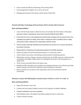 • Ensure smooth and effective functioning of the training effects
• Ensuring appropriate supplies are on site for all events.
• Managing procurement of the trainers and the release of their POs
Worked with Wipro Technologies till from October 2012 to October 2013 (Contract)
Roles and Responsibilities:
• Liaise with the Project heads to obtain the client visit calendar and client details so that proper
planning is made in arranging the venue at the Executive Briefing Center (EBC).
• Ensure that the venue is well equipped and professionally managed with zero percent down time,
hospitality and guided tour facility, which helps in building the client’s confidence level in safety
and security of data, continued and uninterrupted customer service.
• Ensure all areas meet high standards and all operations are carried out in a secure way without
any breach of security.
• Responsible for maintaining and implementing systems for the EBC operations.
• Inspect the quality of food and refreshments before it is served to the clients.
• Assist in dinner reservations, cab bookings and procurement of marketing material.
• Maintain the inventory of pantry, stationary and gift items for all EBC locations in India and order
consumables accordingly. Update reports on consumption and send it to the management on a
regular basis.
• Verify invoices and submit them to the finance team.
• Handled the EBC Scheduler email and effectively managed conference room allocation pan India
based on requests received from coordinators and in accordance to the policy.
• Keep in mind the eco-eye policy of the organization and work towards preserving the
environment.
Worked as a Senior Soft Skills Quality Control Executive in Merit from Feb ’11 till July ‘12
Roles and Responsibilities:
• Barge calls and place mock calls
• Evaluate calls and conduct feedback sessions for the Engineers on Accent, Grammar,
• Customer satisfaction and Voice modulation
• Send feedback report to the Quality lead and the production lead on a daily basis
• Conduct refresher trainings
 