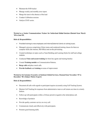 • Maintain the EOD tracker
• Manage weekly and monthly error report.
• Mange the team in the absence of the lead
• Conduct Calibration sessions
• Analyze CSAT scores.
Worked as a Senior Communications Trainer for Sutherland Global Services Chennai from March
’09 to June’09.
Roles & Responsibilities:
• Provided training to new employees and internal/external clients on solving issues.
• Managed a process comprising of three teams and conducted training classes for them on
computer skills (the internet, MS Office) and on-the-job training.
• Created workshops on topics such as Team Building and Learning Styles for staff and college
students.
• Conducted Voice and accent training for front line agents and training batches
• Created Training module on Communication Patterns.
• Barge calls and place mock calls.
• Provide feedback and training on areas of improvement
Worked as Sr.Customer Executive at Intelenet Global Services, Chennai from November ‘07 to
December ‘08. (Subject Matter Expert)
Roles & Responsibilities:
• Document all calls with regards to participant inquires accurately using Call Tracking System.
• Monitor Call Tracking for responses from administrative team so call returns are done in a timely
fashion.
• Follow-up with participants within a 24-hour period in regards to the initial phone call.
• Knowledge of products
• Provide quality customer service on every call.
• Communicate clearly and effectively with participants.
• Promote good listening skills.
 