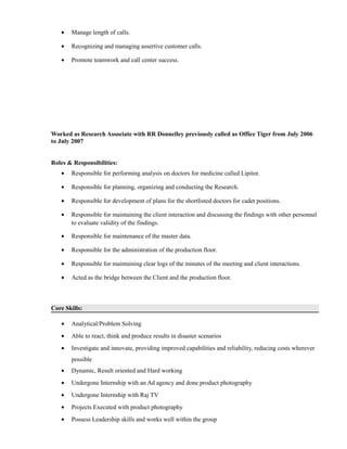 • Manage length of calls.
• Recognizing and managing assertive customer calls.
• Promote teamwork and call center success.
Worked as Research Associate with RR Donnelley previously called as Office Tiger from July 2006
to July 2007
Roles & Responsibilities:
• Responsible for performing analysis on doctors for medicine called Lipitor.
• Responsible for planning, organizing and conducting the Research.
• Responsible for development of plans for the shortlisted doctors for cadet positions.
• Responsible for maintaining the client interaction and discussing the findings with other personnel
to evaluate validity of the findings.
• Responsible for maintenance of the master data.
• Responsible for the administration of the production floor.
• Responsible for maintaining clear logs of the minutes of the meeting and client interactions.
• Acted as the bridge between the Client and the production floor.
Core Skills:
• Analytical/Problem Solving
• Able to react, think and produce results in disaster scenarios
• Investigate and innovate, providing improved capabilities and reliability, reducing costs wherever
possible
• Dynamic, Result oriented and Hard working
• Undergone Internship with an Ad agency and done product photography
• Undergone Internship with Raj TV
• Projects Executed with product photography
• Possess Leadership skills and works well within the group
 