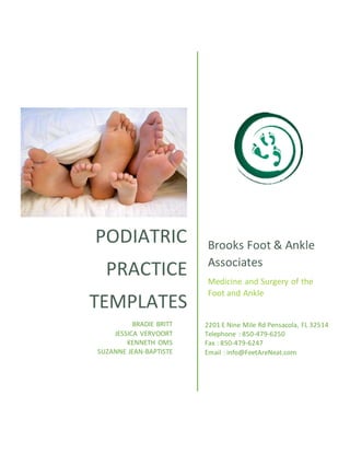 PODIATRIC
PRACTICE
TEMPLATES
Brooks Foot & Ankle
Associates
Medicine and Surgery of the
Foot and Ankle
BRADIE BRITT
JESSICA VERVOORT
KENNETH OMS
SUZANNE JEAN-BAPTISTE
2201 E Nine Mile Rd Pensacola, FL 32514
Telephone : 850-479-6250
Fax : 850-479-6247
Email : info@FeetAreNeat.com
 
