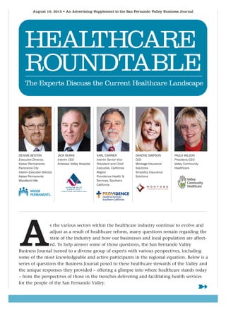 August 10, 2015 • An Advertising Supplement to the San Fernando Valley Business Journal
HEALTHCARE
ROUNDTABLE
The Experts Discuss the Current Healthcare Landscape
JACK BURKE
Interim CEO
Antelope Valley Hospital
DENNIS BENTON
Executive Director,
Kaiser Permanente
Panorama City
Interim Executive Director,
Kaiser Permanente
Woodland Hills
KARL CARRIER
Interim Senior Vice
President and Chief
Executive, California
Region
Providence Health &
Services, Southern
California
DANONE SIMPSON
CEO
Montage Insurance
Solutions
Simpolicy Insurance
Solutions
PAULA WILSON
President/CEO
Valley Community
Healthcare
As the various sectors within the healthcare industry continue to evolve and
adjust as a result of healthcare reform, many questions remain regarding the
state of the industry and how our businesses and local population are affect-
ed. To help answer some of those questions, the San Fernando Valley
Business Journal turned to a diverse group of experts with various perspectives, including
some of the most knowledgeable and active participants in the regional equation. Below is a
series of questions the Business Journal posed to these healthcare stewards of the Valley and
the unique responses they provided – offering a glimpse into where healthcare stands today
– from the perspectives of those in the trenches delivering and facilitating health services
for the people of the San Fernando Valley.
➼
13 26_sfv_healthcare_roundtable.qxp 8/5/2015 8:13 PM Page 13
 