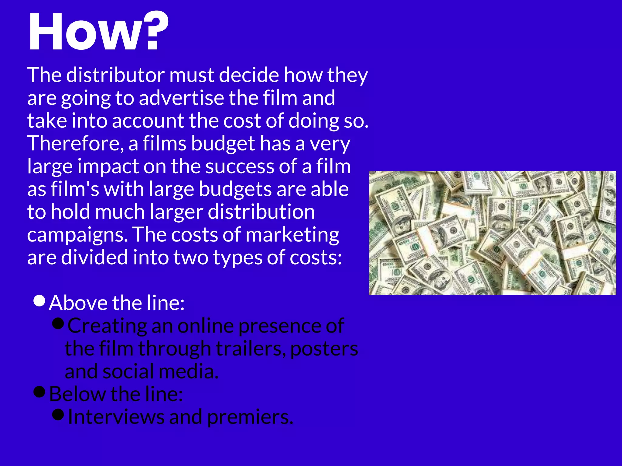 How?
The distributor must decide how they
are going to advertise the film and
take into account the cost of doing so.
Therefore, a films budget has a very
large impact on the success of a film
as film's with large budgets are able
to hold much larger distribution
campaigns. The costs of marketing
are divided into two types of costs:
•Above the line:
•Creating an online presence of
the film through trailers, posters
and social media.
•Below the line:
•Interviews and premiers.
 