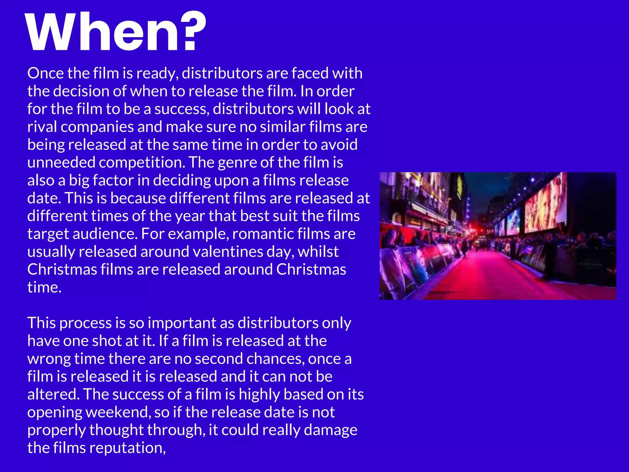 When?
Once the film is ready, distributors are faced with
the decision of when to release the film. In order
for the film to be a success, distributors will look at
rival companies and make sure no similar films are
being released at the same time in order to avoid
unneeded competition. The genre of the film is
also a big factor in deciding upon a films release
date. This is because different films are released at
different times of the year that best suit the films
target audience. For example, romantic films are
usually released around valentines day, whilst
Christmas films are released around Christmas
time.
This process is so important as distributors only
have one shot at it. If a film is released at the
wrong time there are no second chances, once a
film is released it is released and it can not be
altered. The success of a film is highly based on its
opening weekend, so if the release date is not
properly thought through, it could really damage
the films reputation,
 