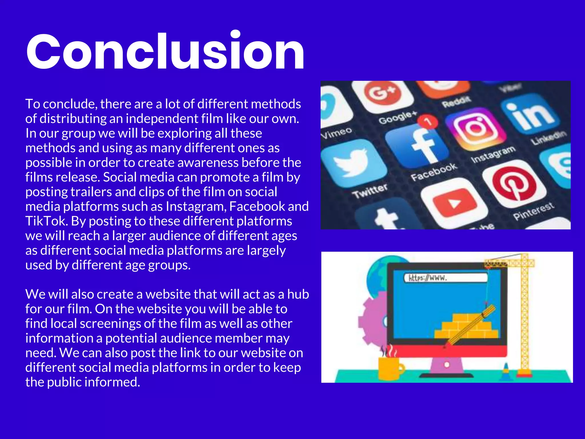 Conclusion
To conclude, there are a lot of different methods
of distributing an independent film like our own.
In our group we will be exploring all these
methods and using as many different ones as
possible in order to create awareness before the
films release. Social media can promote a film by
posting trailers and clips of the film on social
media platforms such as Instagram, Facebook and
TikTok. By posting to these different platforms
we will reach a larger audience of different ages
as different social media platforms are largely
used by different age groups.
We will also create a website that will act as a hub
for our film. On the website you will be able to
find local screenings of the film as well as other
information a potential audience member may
need. We can also post the link to our website on
different social media platforms in order to keep
the public informed.
 