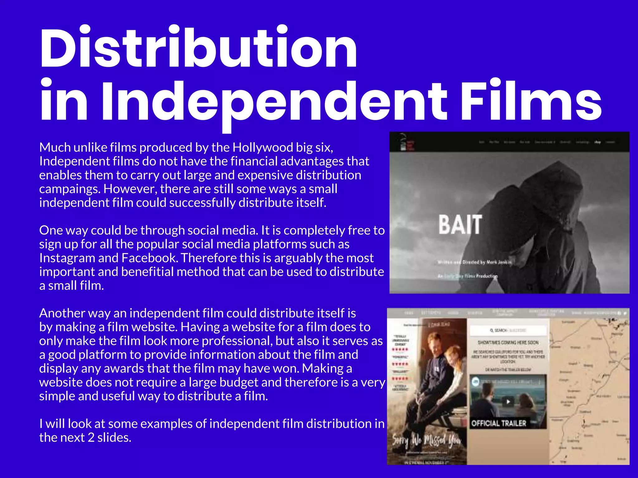Distribution
in Independent Films
Much unlike films produced by the Hollywood big six,
Independent films do not have the financial advantages that
enables them to carry out large and expensive distribution
campaings. However, there are still some ways a small
independent film could successfully distribute itself.
One way could be through social media. It is completely free to
sign up for all the popular social media platforms such as
Instagram and Facebook. Therefore this is arguably the most
important and benefitial method that can be used to distribute
a small film.
Another way an independent film could distribute itself is
by making a film website. Having a website for a film does to
only make the film look more professional, but also it serves as
a good platform to provide information about the film and
display any awards that the film may have won. Making a
website does not require a large budget and therefore is a very
simple and useful way to distribute a film.
I will look at some examples of independent film distribution in
the next 2 slides.
 