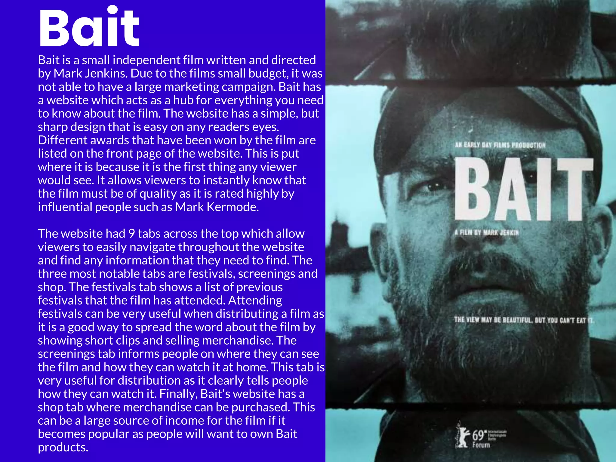 Bait
Bait is a small independent film written and directed
by Mark Jenkins. Due to the films small budget, it was
not able to have a large marketing campaign. Bait has
a website which acts as a hub for everything you need
to know about the film. The website has a simple, but
sharp design that is easy on any readers eyes.
Different awards that have been won by the film are
listed on the front page of the website. This is put
where it is because it is the first thing any viewer
would see. It allows viewers to instantly know that
the film must be of quality as it is rated highly by
influential people such as Mark Kermode.
The website had 9 tabs across the top which allow
viewers to easily navigate throughout the website
and find any information that they need to find. The
three most notable tabs are festivals, screenings and
shop. The festivals tab shows a list of previous
festivals that the film has attended. Attending
festivals can be very useful when distributing a film as
it is a good way to spread the word about the film by
showing short clips and selling merchandise. The
screenings tab informs people on where they can see
the film and how they can watch it at home. This tab is
very useful for distribution as it clearly tells people
how they can watch it. Finally, Bait's website has a
shop tab where merchandise can be purchased. This
can be a large source of income for the film if it
becomes popular as people will want to own Bait
products.
 