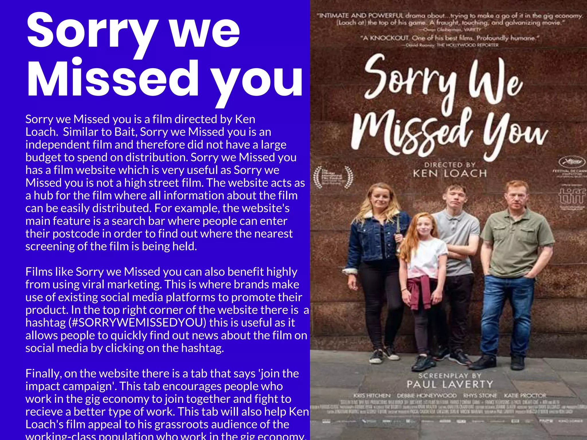 Sorry we
Missed you
Sorry we Missed you is a film directed by Ken
Loach. Similar to Bait, Sorry we Missed you is an
independent film and therefore did not have a large
budget to spend on distribution. Sorry we Missed you
has a film website which is very useful as Sorry we
Missed you is not a high street film. The website acts as
a hub for the film where all information about the film
can be easily distributed. For example, the website's
main feature is a search bar where people can enter
their postcode in order to find out where the nearest
screening of the film is being held.
Films like Sorry we Missed you can also benefit highly
from using viral marketing. This is where brands make
use of existing social media platforms to promote their
product. In the top right corner of the website there is a
hashtag (#SORRYWEMISSEDYOU) this is useful as it
allows people to quickly find out news about the film on
social media by clicking on the hashtag.
Finally, on the website there is a tab that says 'join the
impact campaign'. This tab encourages people who
work in the gig economy to join together and fight to
recieve a better type of work. This tab will also help Ken
Loach's film appeal to his grassroots audience of the
 