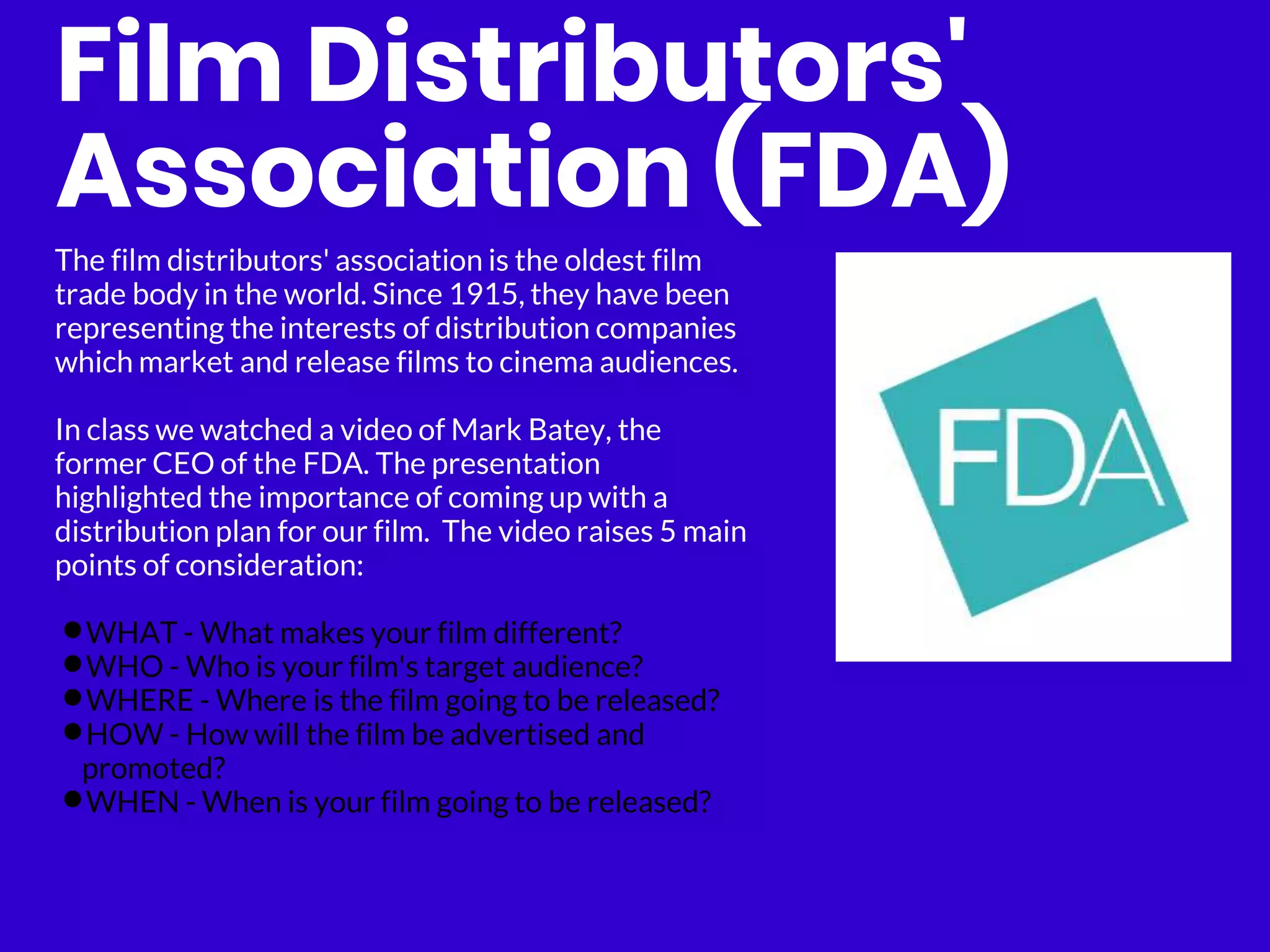 Film Distributors'
Association (FDA)
The film distributors' association is the oldest film
trade body in the world. Since 1915, they have been
representing the interests of distribution companies
which market and release films to cinema audiences.
In class we watched a video of Mark Batey, the
former CEO of the FDA. The presentation
highlighted the importance of coming up with a
distribution plan for our film. The video raises 5 main
points of consideration:
•WHAT - What makes your film different?
•WHO - Who is your film's target audience?
•WHERE - Where is the film going to be released?
•HOW - How will the film be advertised and
promoted?
•WHEN - When is your film going to be released?
 