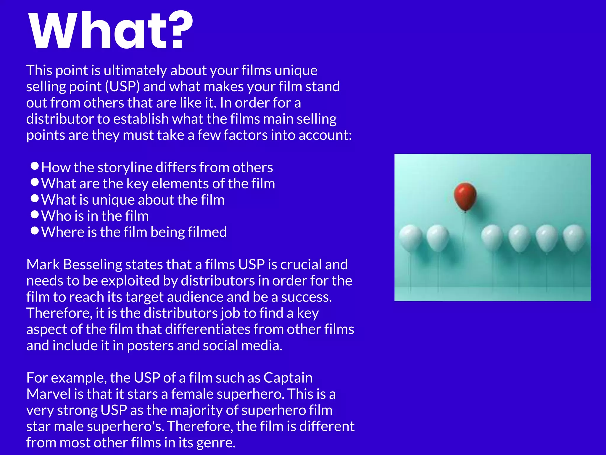 What?
This point is ultimately about your films unique
selling point (USP) and what makes your film stand
out from others that are like it. In order for a
distributor to establish what the films main selling
points are they must take a few factors into account:
•How the storyline differs from others
•What are the key elements of the film
•What is unique about the film
•Who is in the film
•Where is the film being filmed
Mark Besseling states that a films USP is crucial and
needs to be exploited by distributors in order for the
film to reach its target audience and be a success.
Therefore, it is the distributors job to find a key
aspect of the film that differentiates from other films
and include it in posters and social media.
For example, the USP of a film such as Captain
Marvel is that it stars a female superhero. This is a
very strong USP as the majority of superhero film
star male superhero's. Therefore, the film is different
from most other films in its genre.
 