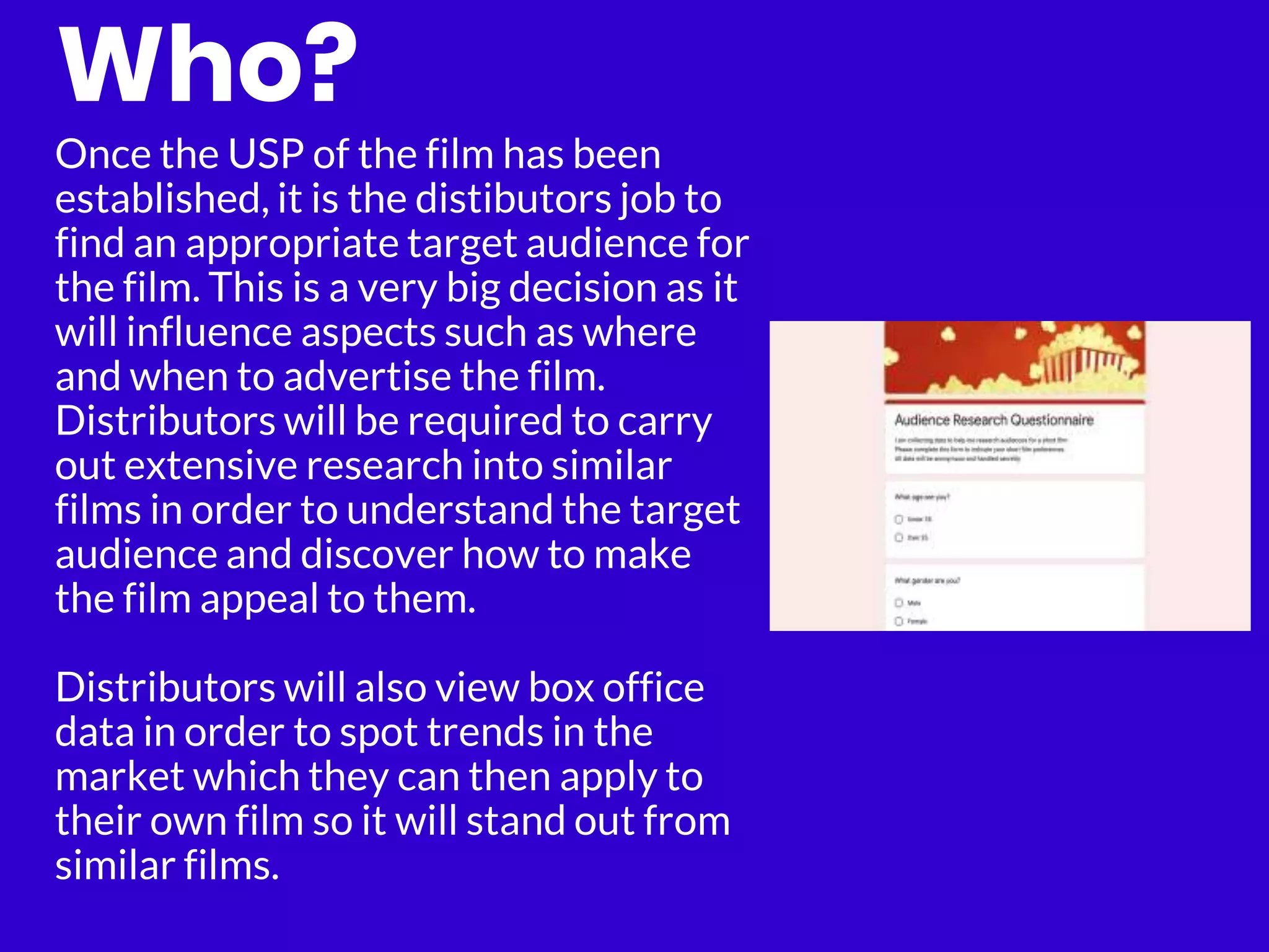 Who?
Once the USP of the film has been
established, it is the distibutors job to
find an appropriate target audience for
the film. This is a very big decision as it
will influence aspects such as where
and when to advertise the film.
Distributors will be required to carry
out extensive research into similar
films in order to understand the target
audience and discover how to make
the film appeal to them.
Distributors will also view box office
data in order to spot trends in the
market which they can then apply to
their own film so it will stand out from
similar films.
 