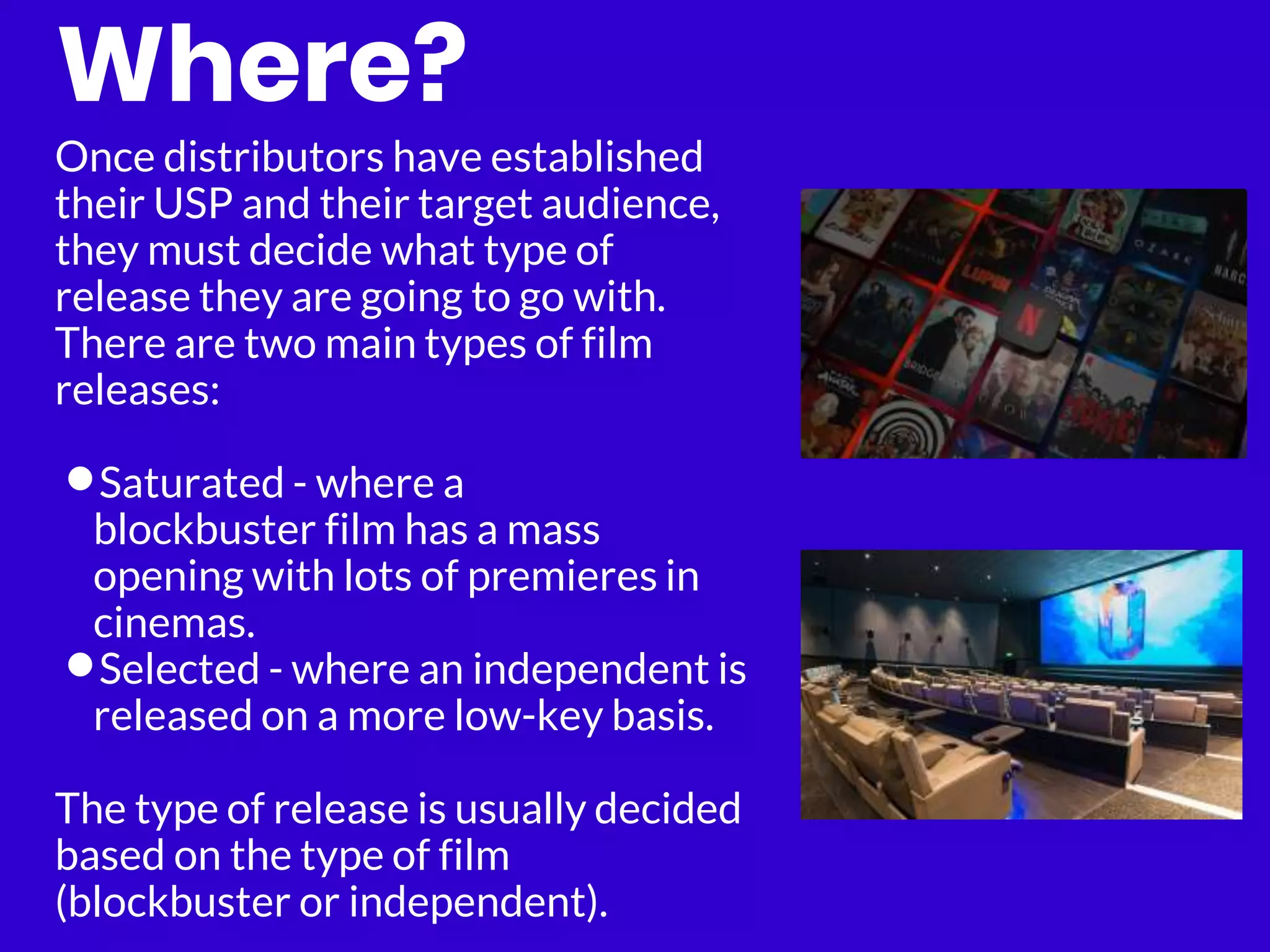 Where?
Once distributors have established
their USP and their target audience,
they must decide what type of
release they are going to go with.
There are two main types of film
releases:
•Saturated - where a
blockbuster film has a mass
opening with lots of premieres in
cinemas.
•Selected - where an independent is
released on a more low-key basis.
The type of release is usually decided
based on the type of film
(blockbuster or independent).
 