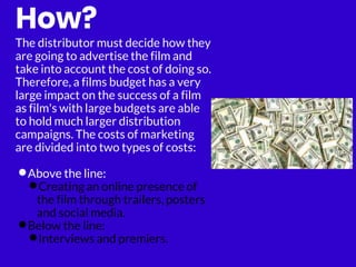 How?
The distributor must decide how they
are going to advertise the film and
take into account the cost of doing so.
Therefore, a films budget has a very
large impact on the success of a film
as film's with large budgets are able
to hold much larger distribution
campaigns. The costs of marketing
are divided into two types of costs:
•Above the line:
•Creating an online presence of
the film through trailers, posters
and social media.
•Below the line:
•Interviews and premiers.
 