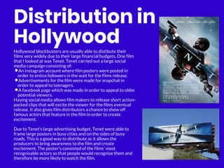 Distribution in
Hollywood
Hollywood blockbusters are usually able to distibute their
films very widely due to their large financial budgets. One film
that I looked at was Tenet. Tenet carried out a large social
media campaign consisting of:
•An instagram account where film posters were posted in
order to entice followers in the wait for the films release.
•Advertisements for the film were made for snapchat in
order to appeal to teenagers.
•A facebook page which was made in order to appeal to older
potential viewers.
Having social media allows film makers to release short action-
packed clips that will excite the viewer for the films eventual
release. It also gives film distributors a chance to show off
famous actors that feature in the film in order to create
excitement.
Due to Tenet's large advertising budget, Tenet were able to
frame large posters in busy cities and on the sides of busy
roads. This is a good way to distribute as it allows the
producers to bring awareness to the film and create
excitement. The poster's consisted of the films' most
recognisable actors so that people would recognise them and
therefore be more likely to watch the film.
 
