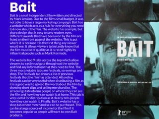 Bait
Bait is a small independent film written and directed
by Mark Jenkins. Due to the films small budget, it was
not able to have a large marketing campaign. Bait has
a website which acts as a hub for everything you need
to know about the film. The website has a simple, but
sharp design that is easy on any readers eyes.
Different awards that have been won by the film are
listed on the front page of the website. This is put
where it is because it is the first thing any viewer
would see. It allows viewers to instantly know that
the film must be of quality as it is rated highly by
influential people such as Mark Kermode.
The website had 9 tabs across the top which allow
viewers to easily navigate throughout the website
and find any information that they need to find. The
three most notable tabs are festivals, screenings and
shop. The festivals tab shows a list of previous
festivals that the film has attended. Attending
festivals can be very useful when distributing a film as
it is a good way to spread the word about the film by
showing short clips and selling merchandise. The
screenings tab informs people on where they can see
the film and how they can watch it at home. This tab is
very useful for distribution as it clearly tells people
how they can watch it. Finally, Bait's website has a
shop tab where merchandise can be purchased. This
can be a large source of income for the film if it
becomes popular as people will want to own Bait
products.
 