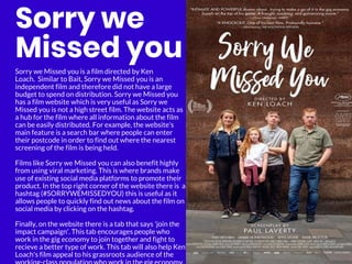 Sorry we
Missed you
Sorry we Missed you is a film directed by Ken
Loach. Similar to Bait, Sorry we Missed you is an
independent film and therefore did not have a large
budget to spend on distribution. Sorry we Missed you
has a film website which is very useful as Sorry we
Missed you is not a high street film. The website acts as
a hub for the film where all information about the film
can be easily distributed. For example, the website's
main feature is a search bar where people can enter
their postcode in order to find out where the nearest
screening of the film is being held.
Films like Sorry we Missed you can also benefit highly
from using viral marketing. This is where brands make
use of existing social media platforms to promote their
product. In the top right corner of the website there is a
hashtag (#SORRYWEMISSEDYOU) this is useful as it
allows people to quickly find out news about the film on
social media by clicking on the hashtag.
Finally, on the website there is a tab that says 'join the
impact campaign'. This tab encourages people who
work in the gig economy to join together and fight to
recieve a better type of work. This tab will also help Ken
Loach's film appeal to his grassroots audience of the
 