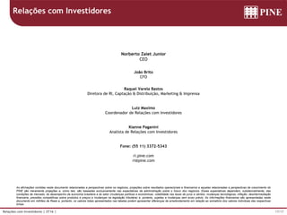 17/17Relações com Investidores | 2T16 |
As afirmações contidas neste documento relacionadas a perspectivas sobre os negócios, projeções sobre resultados operacionais e financeiros e aquelas relacionadas a perspectivas de crescimento do
PINE são meramente projeções e, como tais, são baseadas exclusivamente nas expectativas da administração sobre o futuro dos negócios. Essas expectativas dependem, substancialmente, das
condições de mercado, do desempenho da economia brasileira e do setor (mudanças políticas e econômicas, volatilidade nas taxas de juros e câmbio, mudanças tecnológicas, inflação, desintermediação
financeira, pressões competitivas sobre produtos e preços e mudanças na legislação tributária) e, portanto, sujeitas a mudanças sem aviso prévio. As informações financeiras são apresentadas neste
documento em milhões de Reais e, portanto, os valores totais apresentados nas tabelas podem apresentar diferenças de arredondamento em relação ao somatório dos valores individuas das respectivas
linhas.
Norberto Zaiet Junior
CEO
João Brito
CFO
Raquel Varela Bastos
Diretora de RI, Captação & Distribuição, Marketing & Imprensa
Luiz Maximo
Coordenador de Relações com Investidores
Kianne Paganini
Analista de Relações com Investidores
Fone: (55 11) 3372-5343
ri.pine.com
ri@pine.com
Relações com Investidores
 