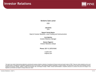 16/16Investor Relations | 2Q17 |
This report may contain forward-looking statements concerning the business prospects, projections of operating and financial results and growth outlook of PINE. These are merely projections and as such
are based solely on management’s expectations regarding the future of the business. These statements depend substantially on market conditions, the performance of the sector and the Brazilian economy
(political and economic changes, volatility in interest and exchange rates, technological changes, inflation, financial disintermediation, competitive pressures on products and prices and changes in tax
legislation) and therefore are subject to change without prior notice.
Norberto Zaiet Junior
CEO
João Brito
CFO
Raquel Varela Bastos
Head of Investor Relations, Local Funding and Communication
Luiz Maximo
Investor Relations Manager
Kianne Paganini
Investor Relations Analyst
Phone: (55 11) 3372-5343
ir.pine.com
ir@pine.com
Investor Relations
 