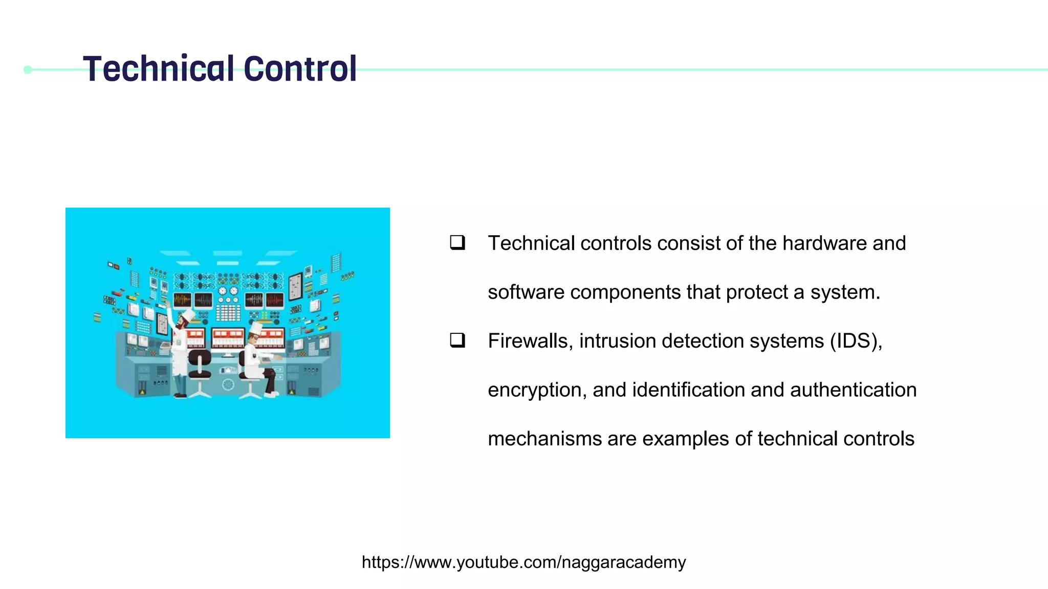Technical Control
https://www.youtube.com/naggaracademy
 Technical controls consist of the hardware and
software components that protect a system.
 Firewalls, intrusion detection systems (IDS),
encryption, and identification and authentication
mechanisms are examples of technical controls
 