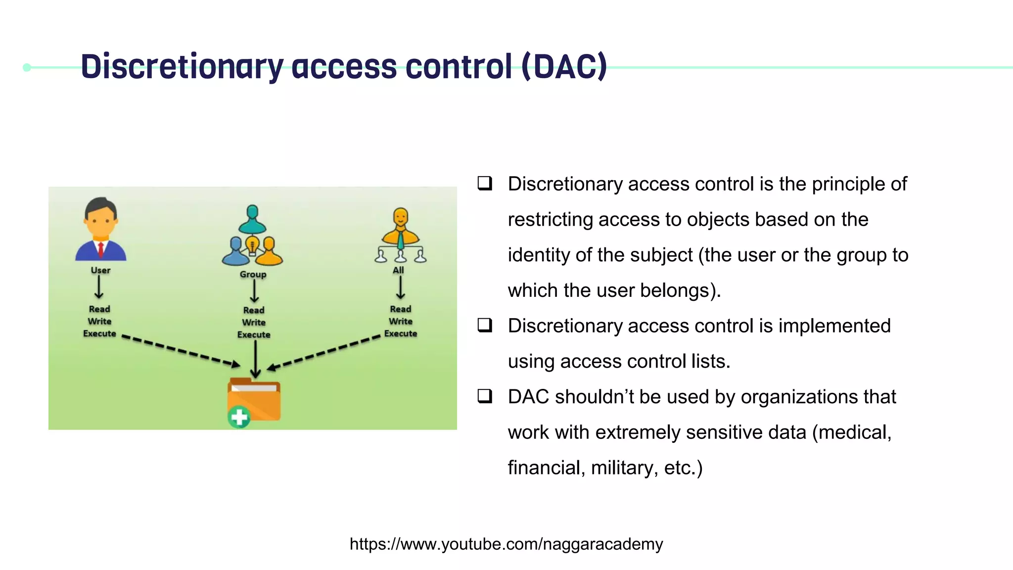 Discretionary access control (DAC)
https://www.youtube.com/naggaracademy
 Discretionary access control is the principle of
restricting access to objects based on the
identity of the subject (the user or the group to
which the user belongs).
 Discretionary access control is implemented
using access control lists.
 DAC shouldn’t be used by organizations that
work with extremely sensitive data (medical,
financial, military, etc.)
 