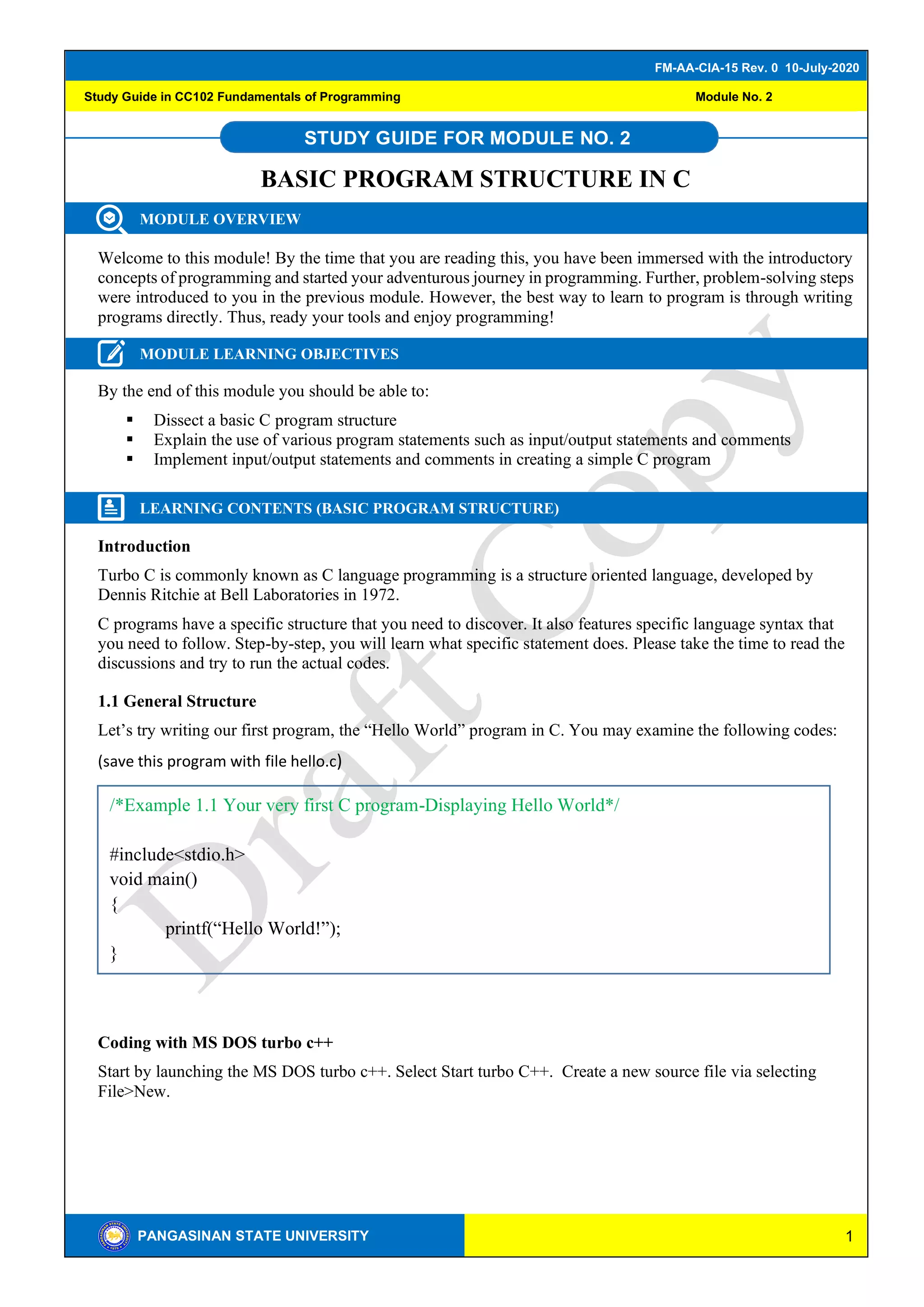 1
FM-AA-CIA-15 Rev. 0 10-July-2020
PANGASINAN STATE UNIVERSITY
Study Guide in CC102 Fundamentals of Programming Module No. 2
STUDY GUIDE FOR MODULE NO. 2
BASIC PROGRAM STRUCTURE IN C
MODULE OVERVIEW
Welcome to this module! By the time that you are reading this, you have been immersed with the introductory
concepts of programming and started your adventurous journey in programming. Further, problem-solving steps
were introduced to you in the previous module. However, the best way to learn to program is through writing
programs directly. Thus, ready your tools and enjoy programming!
MODULE LEARNING OBJECTIVES
By the end of this module you should be able to:
▪ Dissect a basic C program structure
▪ Explain the use of various program statements such as input/output statements and comments
▪ Implement input/output statements and comments in creating a simple C program
LEARNING CONTENTS (BASIC PROGRAM STRUCTURE)
Introduction
Turbo C is commonly known as C language programming is a structure oriented language, developed by
Dennis Ritchie at Bell Laboratories in 1972.
C programs have a specific structure that you need to discover. It also features specific language syntax that
you need to follow. Step-by-step, you will learn what specific statement does. Please take the time to read the
discussions and try to run the actual codes.
1.1 General Structure
Let’s try writing our first program, the “Hello World” program in C. You may examine the following codes:
(save this program with file hello.c)
Coding with MS DOS turbo c++
Start by launching the MS DOS turbo c++. Select Start turbo C++. Create a new source file via selecting
File>New.
/*Example 1.1 Your very first C program-Displaying Hello World*/
#include<stdio.h>
void main()
{
printf(“Hello World!”);
}
 