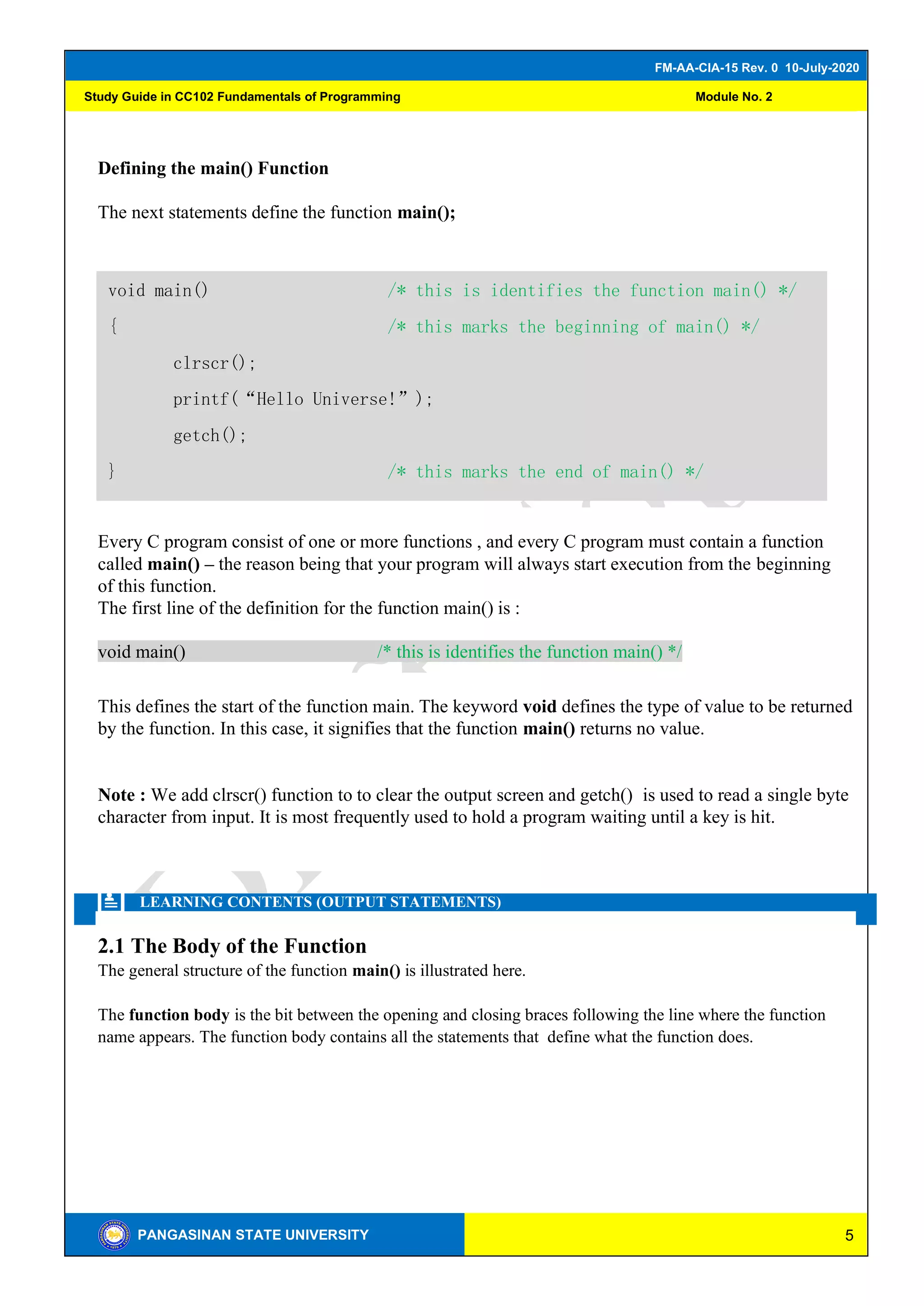 5
FM-AA-CIA-15 Rev. 0 10-July-2020
PANGASINAN STATE UNIVERSITY
Study Guide in CC102 Fundamentals of Programming Module No. 2
Defining the main() Function
The next statements define the function main();
Every C program consist of one or more functions , and every C program must contain a function
called main() – the reason being that your program will always start execution from the beginning
of this function.
The first line of the definition for the function main() is :
void main() /* this is identifies the function main() */
This defines the start of the function main. The keyword void defines the type of value to be returned
by the function. In this case, it signifies that the function main() returns no value.
Note : We add clrscr() function to to clear the output screen and getch() is used to read a single byte
character from input. It is most frequently used to hold a program waiting until a key is hit.
LEARNING CONTENTS (OUTPUT STATEMENTS)
2.1 The Body of the Function
The general structure of the function main() is illustrated here.
The function body is the bit between the opening and closing braces following the line where the function
name appears. The function body contains all the statements that define what the function does.
void main() /* this is identifies the function main() */
{ /* this marks the beginning of main() */
clrscr();
printf(“Hello Universe!”);
getch();
} /* this marks the end of main() */
 