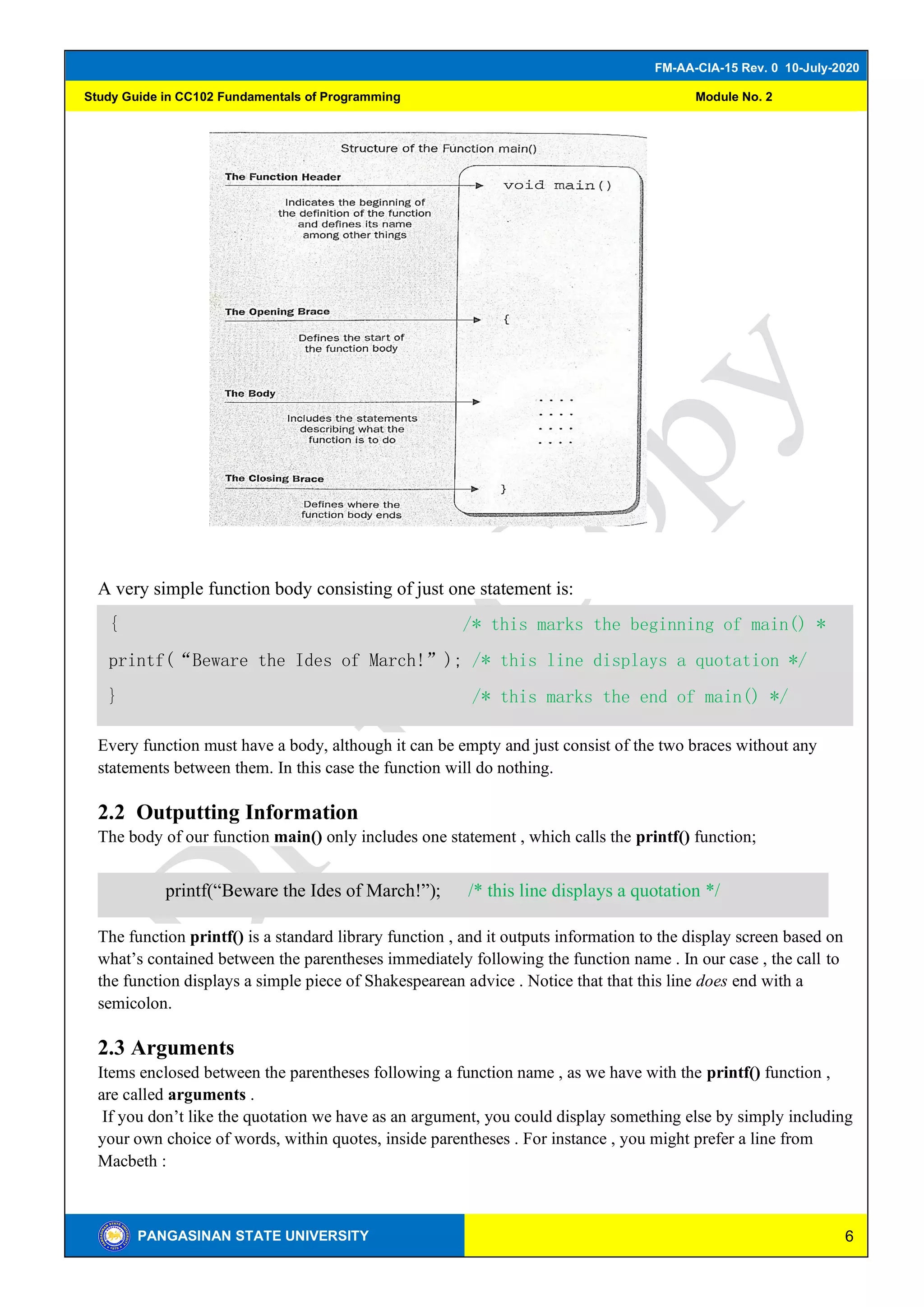 6
FM-AA-CIA-15 Rev. 0 10-July-2020
PANGASINAN STATE UNIVERSITY
Study Guide in CC102 Fundamentals of Programming Module No. 2
A very simple function body consisting of just one statement is:
Every function must have a body, although it can be empty and just consist of the two braces without any
statements between them. In this case the function will do nothing.
2.2 Outputting Information
The body of our function main() only includes one statement , which calls the printf() function;
The function printf() is a standard library function , and it outputs information to the display screen based on
what’s contained between the parentheses immediately following the function name . In our case , the call to
the function displays a simple piece of Shakespearean advice . Notice that that this line does end with a
semicolon.
2.3 Arguments
Items enclosed between the parentheses following a function name , as we have with the printf() function ,
are called arguments .
If you don’t like the quotation we have as an argument, you could display something else by simply including
your own choice of words, within quotes, inside parentheses . For instance , you might prefer a line from
Macbeth :
{ /* this marks the beginning of main() *
printf(“Beware the Ides of March!”); /* this line displays a quotation */
} /* this marks the end of main() */
printf(“Beware the Ides of March!”); /* this line displays a quotation */
 
