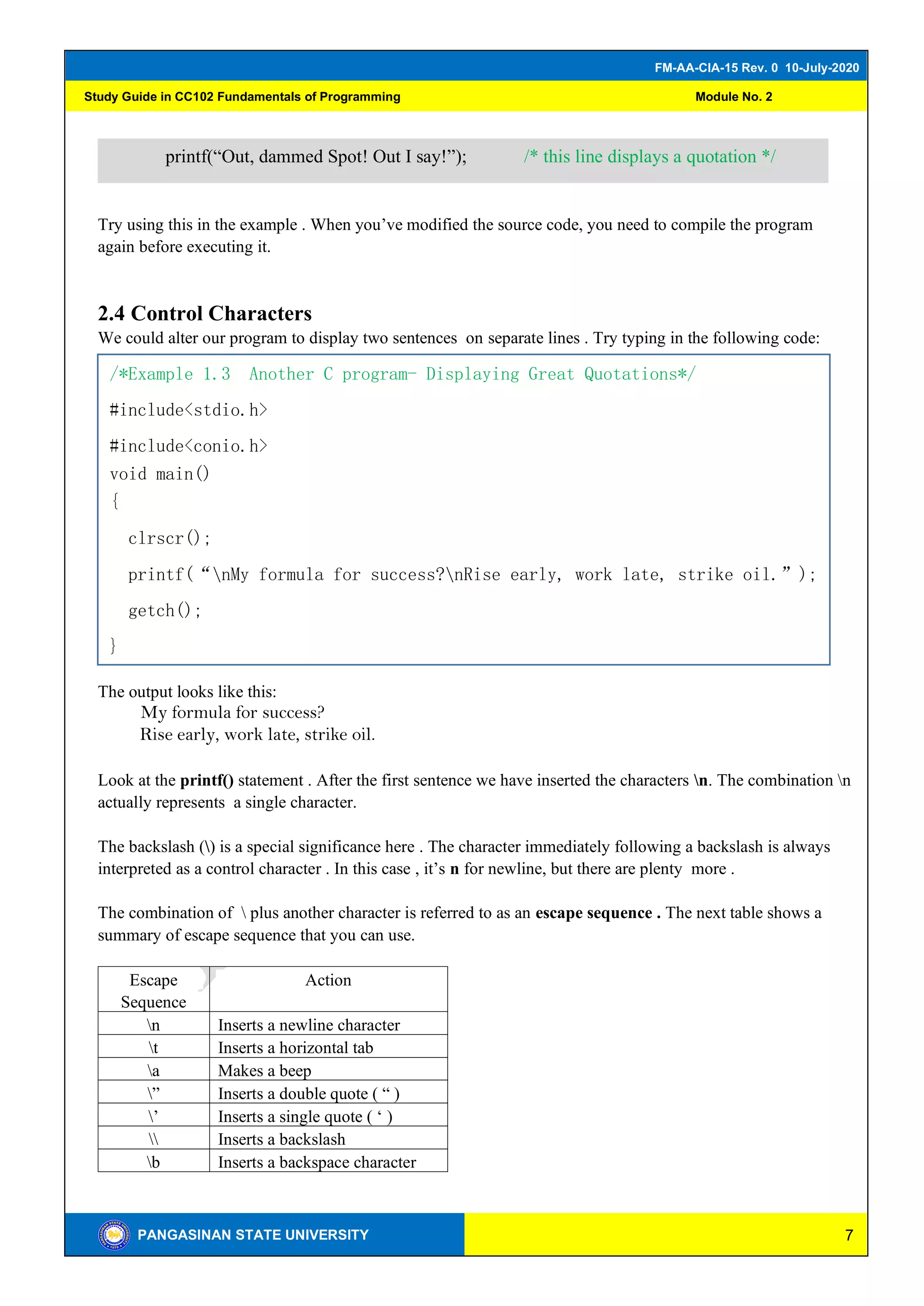 7
FM-AA-CIA-15 Rev. 0 10-July-2020
PANGASINAN STATE UNIVERSITY
Study Guide in CC102 Fundamentals of Programming Module No. 2
Try using this in the example . When you’ve modified the source code, you need to compile the program
again before executing it.
2.4 Control Characters
We could alter our program to display two sentences on separate lines . Try typing in the following code:
The output looks like this:
My formula for success?
Rise early, work late, strike oil.
Look at the printf() statement . After the first sentence we have inserted the characters n. The combination n
actually represents a single character.
The backslash () is a special significance here . The character immediately following a backslash is always
interpreted as a control character . In this case , it’s n for newline, but there are plenty more .
The combination of  plus another character is referred to as an escape sequence . The next table shows a
summary of escape sequence that you can use.
Escape
Sequence
Action
n Inserts a newline character
t Inserts a horizontal tab
a Makes a beep
” Inserts a double quote ( “ )
’ Inserts a single quote ( ‘ )
 Inserts a backslash
b Inserts a backspace character
printf(“Out, dammed Spot! Out I say!”); /* this line displays a quotation */
/*Example 1.3 Another C program- Displaying Great Quotations*/
#include<stdio.h>
#include<conio.h>
void main()
{
clrscr();
printf(“nMy formula for success?nRise early, work late, strike oil.”);
getch();
}
 