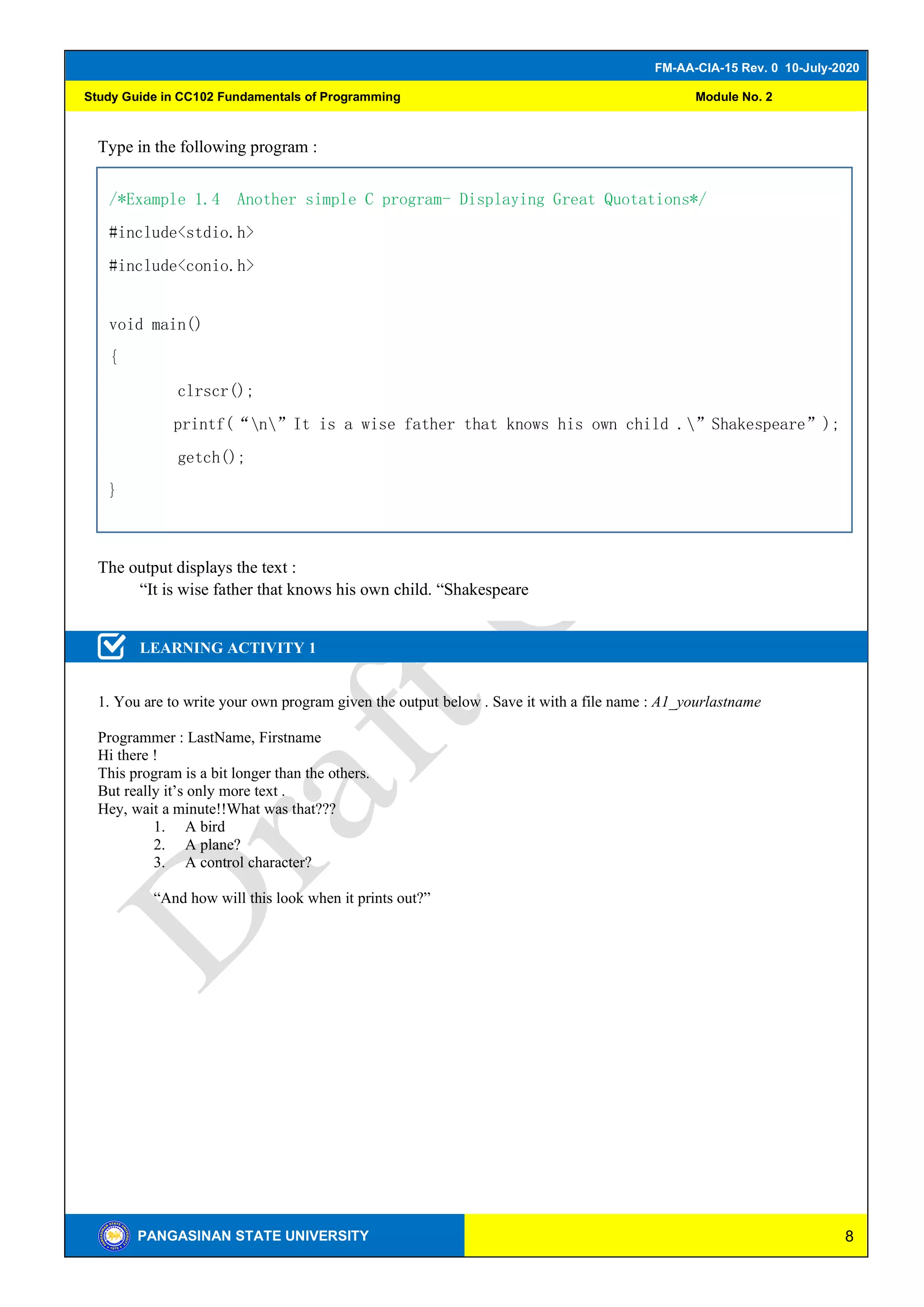 8
FM-AA-CIA-15 Rev. 0 10-July-2020
PANGASINAN STATE UNIVERSITY
Study Guide in CC102 Fundamentals of Programming Module No. 2
Type in the following program :
The output displays the text :
“It is wise father that knows his own child. “Shakespeare
LEARNING ACTIVITY 1
1. You are to write your own program given the output below . Save it with a file name : A1_yourlastname
Programmer : LastName, Firstname
Hi there !
This program is a bit longer than the others.
But really it’s only more text .
Hey, wait a minute!!What was that???
1. A bird
2. A plane?
3. A control character?
“And how will this look when it prints out?”
TIVITY 2
/*Example 1.4 Another simple C program- Displaying Great Quotations*/
#include<stdio.h>
#include<conio.h>
void main()
{
clrscr();
printf(“n”It is a wise father that knows his own child .”Shakespeare”);
getch();
}
 