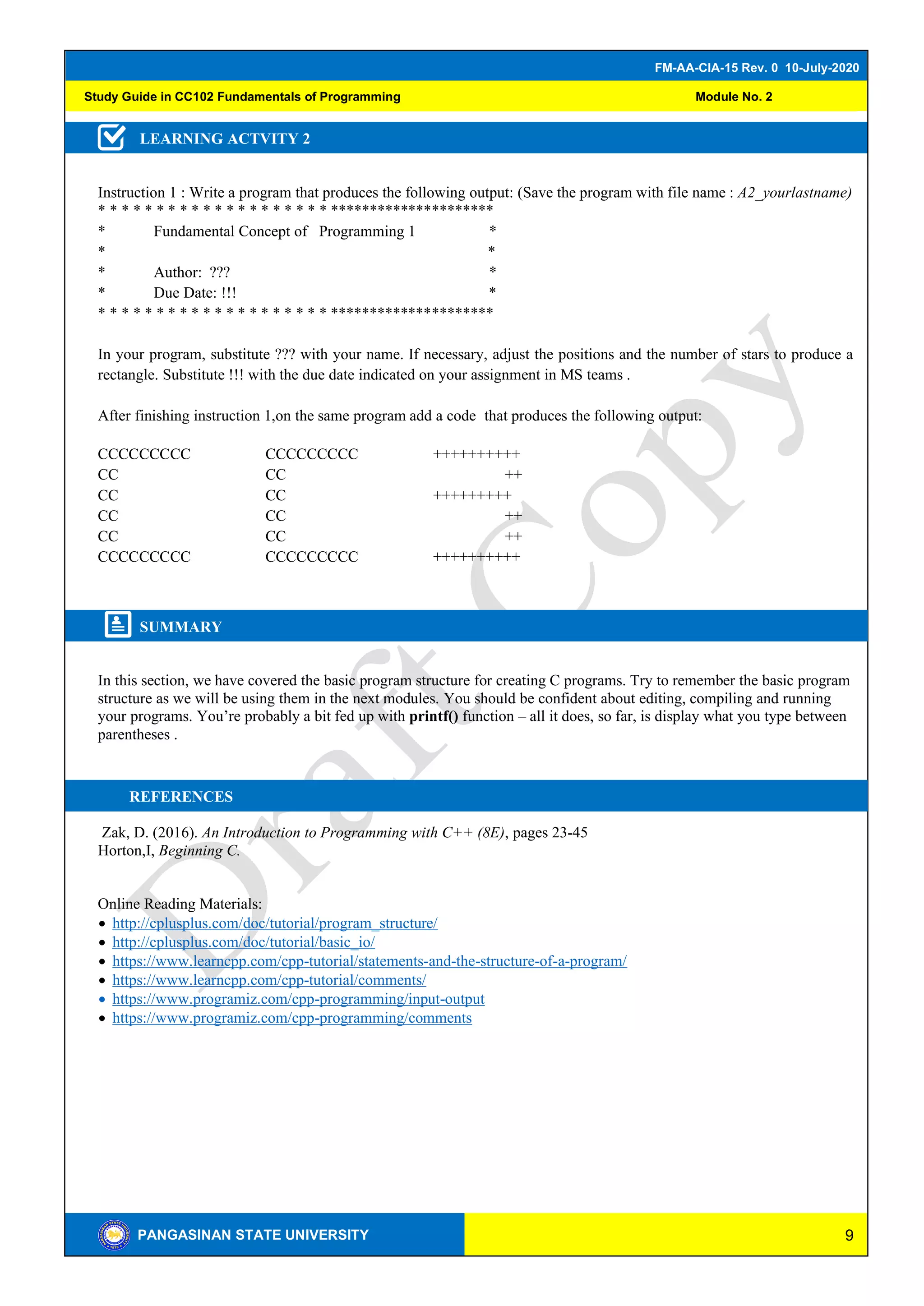 9
FM-AA-CIA-15 Rev. 0 10-July-2020
PANGASINAN STATE UNIVERSITY
Study Guide in CC102 Fundamentals of Programming Module No. 2
LEARNING ACTVITY 2
Instruction 1 : Write a program that produces the following output: (Save the program with file name : A2_yourlastname)
* * * * * * * * * * * * * * * * * * * * *********************
* Fundamental Concept of Programming 1 *
* *
* Author: ??? *
* Due Date: !!! *
* * * * * * * * * * * * * * * * * * * * *********************
In your program, substitute ??? with your name. If necessary, adjust the positions and the number of stars to produce a
rectangle. Substitute !!! with the due date indicated on your assignment in MS teams .
After finishing instruction 1,on the same program add a code that produces the following output:
CCCCCCCCC CCCCCCCCC ++++++++++
CC CC ++
CC CC +++++++++
CC CC ++
CC CC ++
CCCCCCCCC CCCCCCCCC ++++++++++
SUMMARY
In this section, we have covered the basic program structure for creating C programs. Try to remember the basic program
structure as we will be using them in the next modules. You should be confident about editing, compiling and running
your programs. You’re probably a bit fed up with printf() function – all it does, so far, is display what you type between
parentheses .
REFERENCES
Zak, D. (2016). An Introduction to Programming with C++ (8E), pages 23-45
Horton,I, Beginning C.
Online Reading Materials:
• http://cplusplus.com/doc/tutorial/program_structure/
• http://cplusplus.com/doc/tutorial/basic_io/
• https://www.learncpp.com/cpp-tutorial/statements-and-the-structure-of-a-program/
• https://www.learncpp.com/cpp-tutorial/comments/
• https://www.programiz.com/cpp-programming/input-output
• https://www.programiz.com/cpp-programming/comments
 