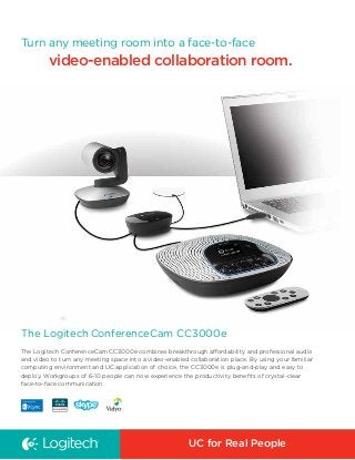 Turn any meeting room into a face-to-face

video-enabled collaboration room.

The Logitech ConferenceCam CC3000e
The Logitech ConferenceCam CC3000e combines breakthrough affordability and professional audio
and video to turn any meeting space into a video-enabled collaboration place. By using your familiar
computing environment and UC application of choice, the CC3000e is plug-and-play and easy to
deploy. Workgroups of 6-10 people can now experience the productivity benefits of crystal-clear
face-to-face communication.

UC for Real People

 