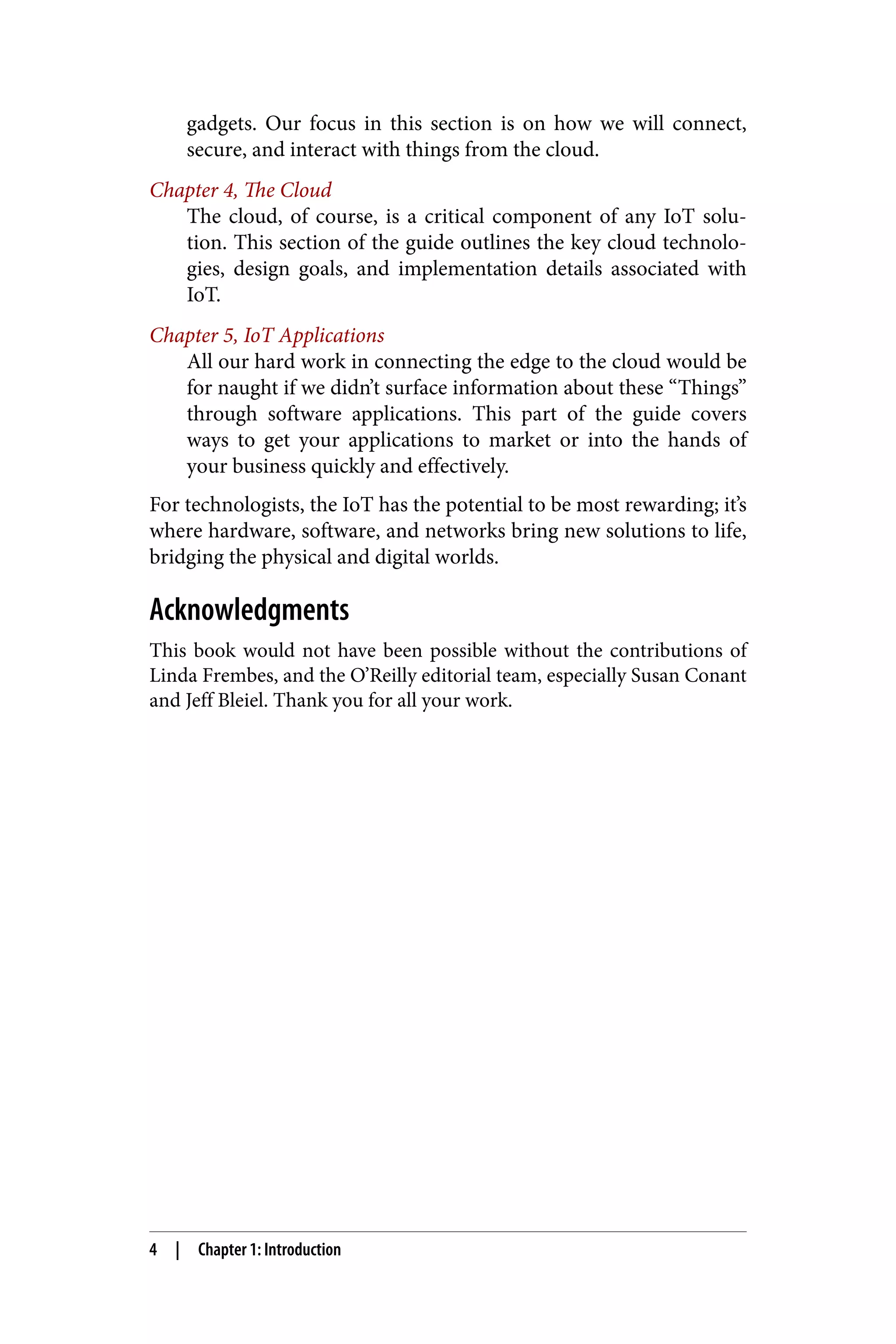 gadgets. Our focus in this section is on how we will connect,
secure, and interact with things from the cloud.
Chapter 4, The Cloud
The cloud, of course, is a critical component of any IoT solu‐
tion. This section of the guide outlines the key cloud technolo‐
gies, design goals, and implementation details associated with
IoT.
Chapter 5, IoT Applications
All our hard work in connecting the edge to the cloud would be
for naught if we didn’t surface information about these “Things”
through software applications. This part of the guide covers
ways to get your applications to market or into the hands of
your business quickly and effectively.
For technologists, the IoT has the potential to be most rewarding; it’s
where hardware, software, and networks bring new solutions to life,
bridging the physical and digital worlds.
Acknowledgments
This book would not have been possible without the contributions of
Linda Frembes, and the O’Reilly editorial team, especially Susan Conant
and Jeff Bleiel. Thank you for all your work.
4 | Chapter 1: Introduction
 