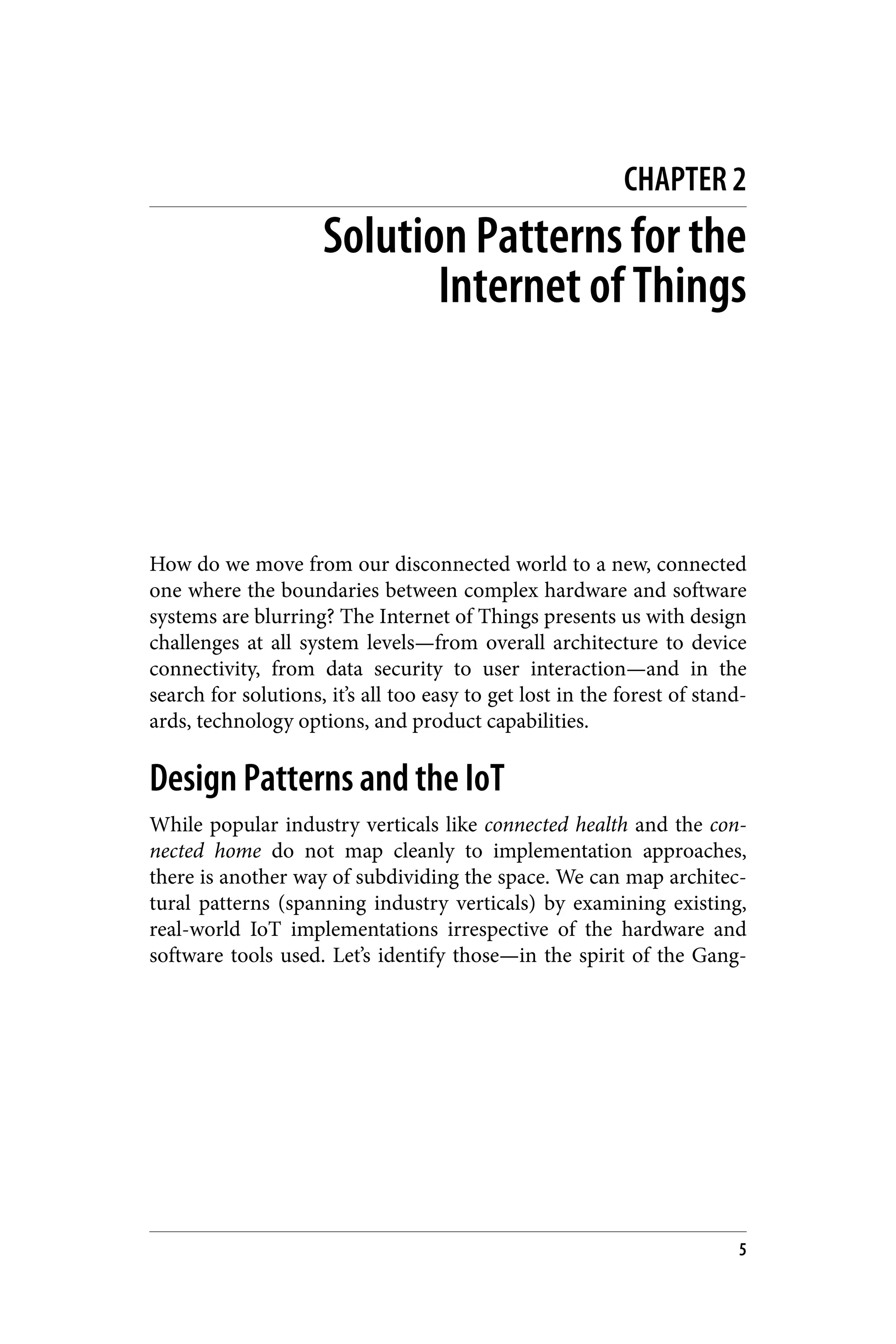 CHAPTER 2
Solution Patterns for the
Internet of Things
How do we move from our disconnected world to a new, connected
one where the boundaries between complex hardware and software
systems are blurring? The Internet of Things presents us with design
challenges at all system levels—from overall architecture to device
connectivity, from data security to user interaction—and in the
search for solutions, it’s all too easy to get lost in the forest of stand‐
ards, technology options, and product capabilities.
Design Patterns and the IoT
While popular industry verticals like connected health and the con‐
nected home do not map cleanly to implementation approaches,
there is another way of subdividing the space. We can map architec‐
tural patterns (spanning industry verticals) by examining existing,
real-world IoT implementations irrespective of the hardware and
software tools used. Let’s identify those—in the spirit of the Gang-
5
 
