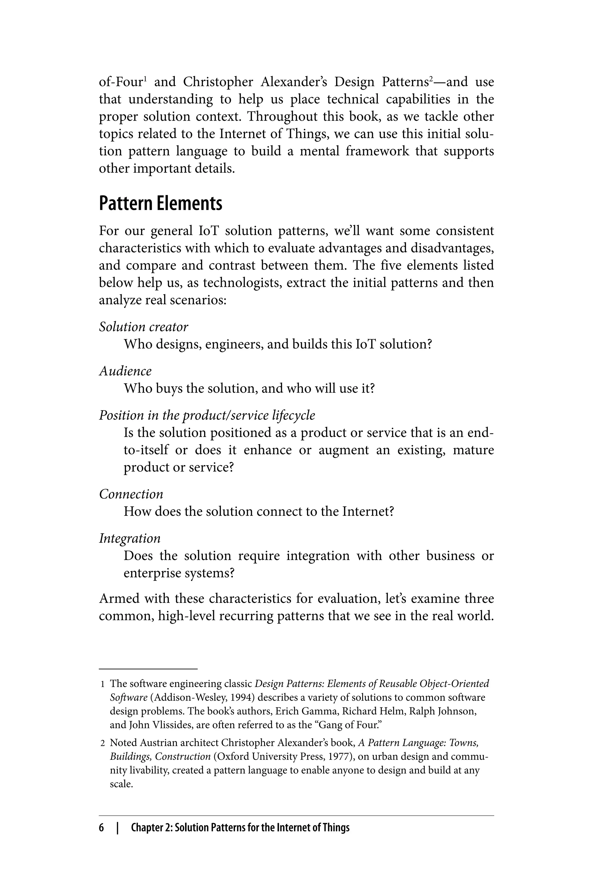 1 The software engineering classic Design Patterns: Elements of Reusable Object-Oriented
Software (Addison-Wesley, 1994) describes a variety of solutions to common software
design problems. The book’s authors, Erich Gamma, Richard Helm, Ralph Johnson,
and John Vlissides, are often referred to as the “Gang of Four.”
2 Noted Austrian architect Christopher Alexander’s book, A Pattern Language: Towns,
Buildings, Construction (Oxford University Press, 1977), on urban design and commu‐
nity livability, created a pattern language to enable anyone to design and build at any
scale.
of-Four1
and Christopher Alexander’s Design Patterns2
—and use
that understanding to help us place technical capabilities in the
proper solution context. Throughout this book, as we tackle other
topics related to the Internet of Things, we can use this initial solu‐
tion pattern language to build a mental framework that supports
other important details.
Pattern Elements
For our general IoT solution patterns, we’ll want some consistent
characteristics with which to evaluate advantages and disadvantages,
and compare and contrast between them. The five elements listed
below help us, as technologists, extract the initial patterns and then
analyze real scenarios:
Solution creator
Who designs, engineers, and builds this IoT solution?
Audience
Who buys the solution, and who will use it?
Position in the product/service lifecycle
Is the solution positioned as a product or service that is an end-
to-itself or does it enhance or augment an existing, mature
product or service?
Connection
How does the solution connect to the Internet?
Integration
Does the solution require integration with other business or
enterprise systems?
Armed with these characteristics for evaluation, let’s examine three
common, high-level recurring patterns that we see in the real world.
6 | Chapter 2: Solution Patterns for the Internet of Things
 